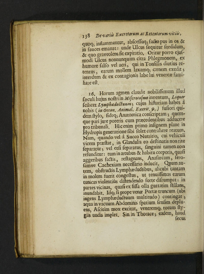 quoq-, inflammantur, abfceffwu fato pus in os & in fauces emanat: unde Ulcus fequitur fordidum, & quo ^raveolens fit expiratio. Oritur porro ejuf* modi Ulcus nonnunquam citra Phlegmonem, ex humore falfo vel acri, qui inTonullis diutius re¬ tentus earum mollem laxamq-, carnem exedit; interdum & ex contagionis labe lui venereae fami¬ liare eft. 16 Horum agmen claudit nobiliflimum illud foculi hujus noftri in Mtfcrocofmo inventum Liquor fcilicet Lsmphaduttuum •, cujus hiftoriam habes & nobis (in Oecon. Animal. Exerit, 9. ) tufiou qui¬ dem ftylo, fideq-, Anatomica confcriptam; quem¬ que pari jure poteris cum procedentibus adducere pro tribunali. Hic enim primo inlignem plane in Hydropis generatione fibi folet contrahere reatum. Nam. quando vel a Succo Nutritio, cui vehiculi vicem praeftat, in Glandulis eo deftinatis non rite feparatur 5 vel etfi feparatus, fanguini tamen non refunditur: tum in artubus & habitu corporis, quaii asseribus fadlis, reftagnans, Anafarcam, fero- famve Cachexiam neceflario inducit. Quum au¬ tem, obftru&is Lymphaedu&ibus, alicubi tantam in molem fuerit congeftus, ut tenuiffimas earum tunicas violentius diftendendo forte difiumpat. in partes vicinas, cpiafi ex fifia olla guttatim ftillans,. inundabit. Idq*, fi prope venae Portae truncum (ubi ingens Lymphaedu&uum multitudo) contingat ^ aqua in vacuum Abdominis fpatium fenfim deplu¬ ens, Afcitim mox excitat, ventremq^ totum fty- giis undis implet. Sin in Thorace j eadem, haud / /