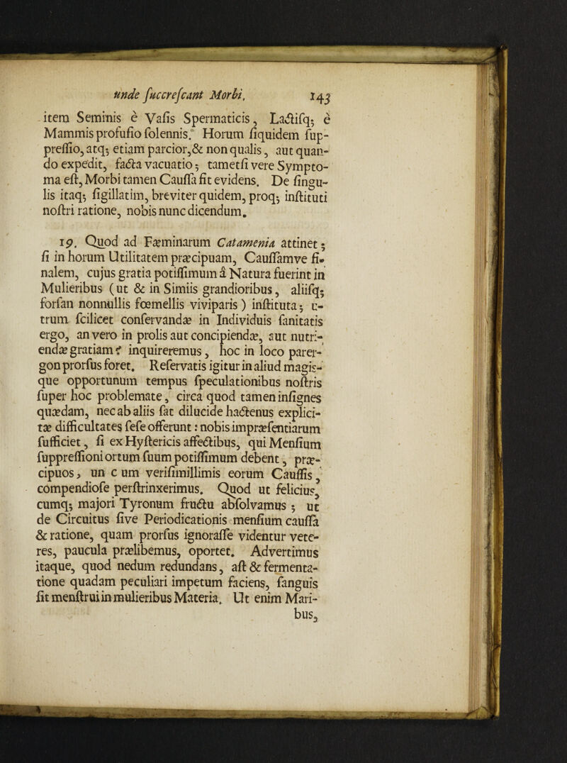 i itera Seminis e Vafis Spermaticis, La^lifq- e Mammis profufio folennis. Horum fiquidem fup- preflio, atq-, etiam parcior,& non qualis , aut quan¬ do expedit, fadla vacuatio 5 tametfi vere Sympto¬ ma eft, Morbi tamen Caufla fit evidens. De fingu- lis itaq*, figillatim, breviter quidem, proq; inflituti noftri ratione, nobis nunc dicendum. 19. Quod ad Feminarum C at amenta attinet; fi in horum Utilitatem praecipuam, Cauffamve fi¬ nalem, cujus gratia potiflimum a Natura fuerint in Mulieribus (ut & in Simiis grandioribus, aliifq; forfan nonnullis foemellis viviparis) inftituta; i> trum fcilicet confervandae in Individuis fanitatis ergo, an vero in prolis aut concipiendae, aut nutri¬ endae gratiam < inquireremus, hoc in loco parer¬ gon prorfus foret. Refervatis igitur in aliud magis¬ que opportunum tempus fpeculationibus noftris fuper hoc problemate, circa quod tameninfignes quaedam, nec ab aliis fat dilucide hactenus explici- tae difficultates fefe offerunt: nobis impraefentiarum fufficiet, fi ex Hyftericis affe&ibus, quiMenfium fuppreffioni ortum fuum potiflimum debent, pr#- cipuos, un c um verifimillimis eorum Cauflis, compendiofe perftrinxerimus. Quod ut felicius, cumq; majori Tyronum frucftu abfolvamus 5 ut de Circuitus five Periodicationis menfium caufla & ratione, quam prorfus ignorafle videntur vete¬ res, paucula praelibemus, oportet. Advertimus itaque, quod nedum redundans, aft & fermenta- tione quadam peculiari impetum faciens, fanguis fit menftrui in mulieribus Materia. Ut enim Mari¬ bus,