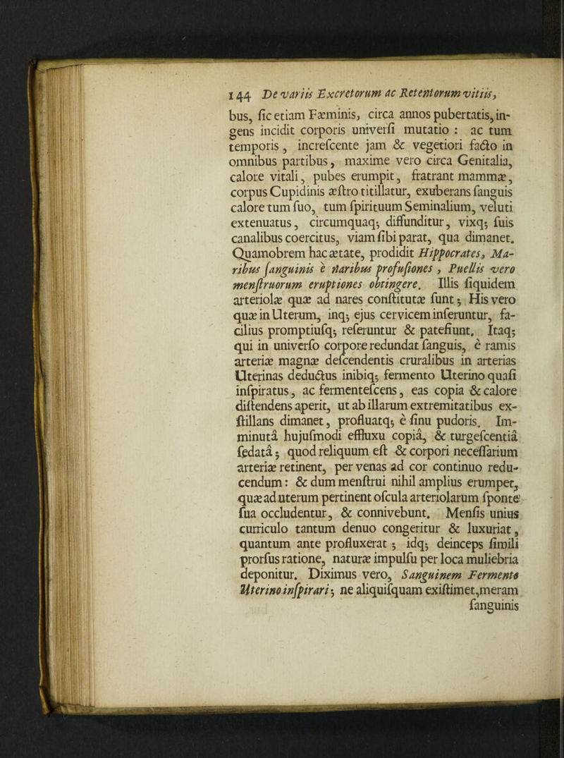 bus, fic etiam Feminis, circa annos pubertatis, in¬ gens incidit corporis univerfi mutatio : ac tum temporis, increfcente jam & vegetiori fa&o in omnibus partibus, maxime vero circa Genitalia, calore vitali, pubes erumpit, fratrant mamma?, corpus Cupidinis a?ftro titillatur, exuberans fanguis calore tum fuo, tum fpirituum Seminalium, veluti extenuatus, circumquaq-, diffunditur, vixq-, fuis canalibus coercitus, viam fibi parat, qua dimanet. Quamobrem hac aetate, prodidit Hippocrates^ Ma¬ ribus (anguinis e naribus profusiones, Puellis vero menflruorum eruptiones obtingere. Illis fiquidem arteriola quas aa nares conftitutce funt $ His vero qua? in Uterum, inq$ ejus cervicem inferuntur, fa¬ cilius promptiufq* referuntur & patefiunt. Itaq* qui in univerfo corpore redundat fanguis, c ramis arteria? magnae defcendentis cruralibus in arterias Uterinas dedudlus inibiq*, fermento Uterino quafi infpiratus, ac fermentefcens, eas copia & calore diftendens aperit, ut ab illarum extremitatibus ex- ftillans dimanet, profluatq*, e finu pudoris. Im¬ minuta hujufmodi effluxu copia, & turgefcentia fedata • quod reliquum eft & corpori neceffarium arteria? retinent, per venas ad cor continuo redu¬ cendum : & dum menftrui nihil amplius erumpet, qua? ad uterum pertinent ofcula arteriolarum fponttf fua occludentur, & connivebunt. Menfis unius curriculo tantum denuo congeritur & luxuriat, quantum ante profluxerat ^ idq5 deinceps fimili prorfus ratione, natura? impulfu per loca muliebria deponitur. Diximus vero. Sanguinem Fermento Uterino infpirari-, ne aliquifquam exiftimet,meram fanguinis
