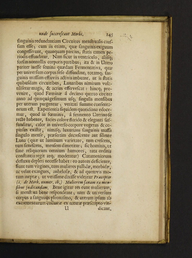 fanguinis redundantiam Circuitus menftrualis cauf- fam effe5 cum iis etiam, qua* fanguinis exiguum congefferunt, quanquam parcius, flatis tamen pe¬ riodis effundatur. Nam ficut in ventriculo, aliifq. forfan nonnullis corporis partibus ^ ita & in Utero pariter inefle femina quadam Fermentativa, qua? per univerfum corpus fefe diffundant*, totamq*, fan¬ guinis maffam effiuviis adlivis imbuant, ut is ftatis quibufdam circuitibus, Lunaribus nimirum vola- tilifetur magis, & acrius effervefcat : hincq^ pro¬ venire , quod F^min# d decimo quarto circiter anno ad qumquagefimum ufq*, fingulis menfibus per uterum purgentur 5 veritati fummeconfenta- neum eft. Experientia fiquidem quotidiana edoce¬ mur, quod in foeminis, a fermento Uterino fe redfe habente, facies colore florido & eleganti Cuf- funditur, calor in univerfo corpore vegetus & cc- piofus exiftit, nimifq*, luxurians fanguinis mafla fingulo menfe, pnefertim decrefcente aut filente Luna (qua? ut luminum varietate, tumcrefcens, tum fenefcens, menfem dimetitur 5 fic hominis, tit fane reliquorum omnium humores, rata ordinis conflantia regit atq-, moderatur) Catameniorum defluxu depleri neceffe habet: eo autem deficiente, fiunt tum virgines, tum mulieres pallidae, morbida», ac vel ut exangues, anhelofa?, & ad quemvis mo¬ tum inepta? •, ut veriflime dixiffe videatur Praeceptor (i. de Morb. nnmer. ib.) Mulierem fanam ex men- /ibus judicandam. Bene igitur res eunt mulierum, fi menftiua bene refpondeant 5 nam & univerfum corpus a fanguirijs pleonafmo, & uterum ipfum ab excrementorum colluvie ex natura? prcefcripto vin- U 1 dicant.