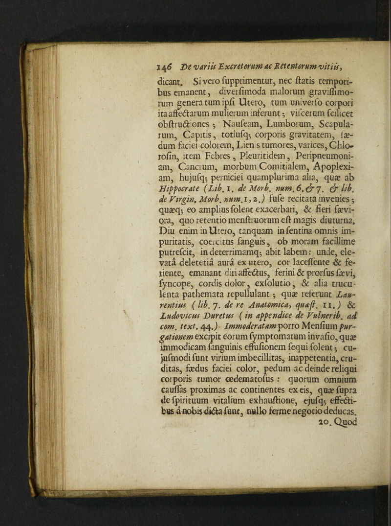 dicant. Siverofupprimentur, nec flatis tempori¬ bus emanent, diverfimoda malorum gra viflimo- rum genera tum ipfi Utero, tum univeifo corpori itaaftedlarum mulierum inferunt •, vifcerum fcihcet obflrud: ones Naufeam, Lumborum, Scapula¬ rum, Capitis, totiufq-, corporis gravitatem, foe¬ dum faciei colorem. Lien s tumores, varices, Chio- rofin, item Febres, Pleuritidem, Peripneumoni- am, Cancrum, morbum Comitialem, Apoplexi¬ am, hujufq», perniciei quamplurima alia, qua? ab Hippocrate (Lib. i. de Morb. num.6.&q. & lib. de Virgin. Morb. numji, 2.) fufe recitata invenies * quseq^ eo amplius folent exacerbari, & fieri fa?vi- ora, quo retentio menftruorum efl magis diuturna. Diu enim in Utero, tanquam in fentina omnis im¬ puritatis, coeicitus fanguis, ob moram facillime putrefcit, indeterrimamq^ abit labem: unde, ele¬ vata deletetia aura ex utero, cor laceffente & fe¬ riente, emanant diri affedtus, ferini & prorfus fa:vi, fyncope, cordisdolor, exfolutio, & alia trucu¬ lenta pathemata repullulant $ qua? referunt Lau¬ rentius (lib. 7. de re Anatomica, quafi. 11.) & Ludovicus Duretus (in appendice de Vulnerib. ad com. text. 44J Immoderatam vonoMenfium pur¬ gationem excipit eorum fymptomatum invafio, qua? immodicam fanguinis efmfionem fequi folent • cu- jufmodifunt virium imbecillitas, inappetentia, cru¬ ditas, fa?dus faciei color, pedum ac deinde reliqui corporis tumor oedematofus : quorum omnium cauflas proximas ac continentes ex eis, qua? fupra defpirituum vitalium exhauflione, ejufq$ effecti¬ bus a nobis didia fuin, nullo ferme negotio deducas. ao#.Quod