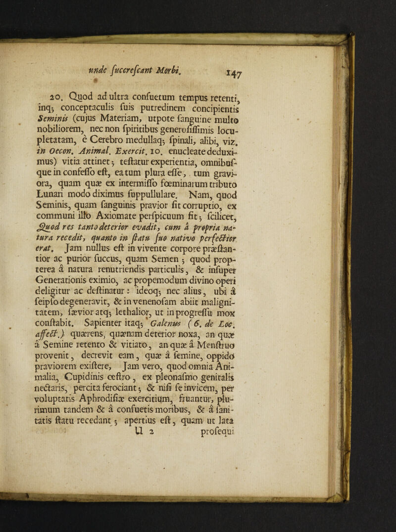 , -# 20. Quod ad ultra confuetum tempus retenti inq-, conceptaculis fuis putredinem concipientis Seminis (cujus Materiam, utpote fanguine multo nobiliorem, nec non fpiritibus generofiflimis locu¬ pletatam, e Cerebro medullaq-, fpinali, alibi, viz. in Oecon. Animal, Exercit, io. enucleate deduxi¬ mus) vitia attinet 5 teftatur experientia, omnibuf- que in confeflo eft, ea tum plura efle, tum gravi¬ ora, quam qua» ex intermiffo foeminarum tributo Lunari modo diximus fuppullulare. Nam, quod Seminis, quam fanguinis pravior fit corruptio, ex communi ilto Axiomate perfpicuum fit 5 fcilicet, Quod res tanto deterior evadit, cum a propria na¬ tura recedit, quanto in [latu fuo nativo per(efficr erat, Jam nullus eft in vivente corpore prceftan- tior ac purior fuccus, quam Semen •, quod prop- terea a natura renutriendis particulis, Sc infuper Generationis eximio, ac propemodum divino operi deligitur ac deftinatur : ideoq-, nec alius, ubi & feipfo degeneravit, & in venenofam abiit maligni¬ tatem, fevioratq*, lethalior, ut inprogrefTu mox conflabit. Sapienter itaq*,% Galenus ( 6. de Loc, affett.) quaerens, quinam deterior noxa, an qua? a Semine retento & vitiato, an qua» a Menftruo provenit, decrevit eam, qux a femine, oppido praviorem exiftere. Jam vero, quod omnia Ani¬ malia, Cupidinis ceftro , ex pleonafmo genitalis ne&aris, percita ferociant ^ & nifi fe invicem, per voluptatis Aphrodifice exercitium, fluantur, plu¬ rimum tandem & a confuetis moribus, & a fani - tatis flatu recedant 5 apertius eft, quam ut lata U 2 profequi