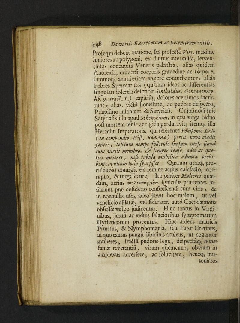 Profequi debeat oratione. Ita profe&o Viri, maxime juniores ac polygoni, ex diutius intermilfa, ferven- tiufq*, concupita Veneris paktftra, alias quidem Anorexia, univerfi corporis gravedine ac torpore, fummoq*, animi etiam angore conturbantur*, alias Febres Spermaticas (quarum ideas ac differentias lingulari folertia defcribit Simbaldiss, Geneanthrcp. lib' 9. tract. i.) capitifq*, dolores acerrimos incur¬ runt ^ alias, .vidta honeftate, ac pudore defpe&o, Priapifmo infaniunt & Satyriafi; Cujufmodi fuit Satyriafis illa apud Schenckinm, in qua virga biduo poft mortem tenfa ac rigida perduravit*, itemq*, illa Heracliti Imperatoris, qui referente Pfinponio Lato (in compendio Hift. Romana) periit novo cladis genere, teflium nempe folliculo furfum verfo fimuL cum virili membro, & femper tenfo, adeo ut quo¬ ties meieret,. nifi tabula umbilico admota prohi¬ bent e,vultum lotia fparfiffet. Quarum utraq* pro- culdubio contigit ex femine acrius calefa&o, cor¬ rupto, &turgefcente, Ita pariter Mulieres qua¬ dam, acrius igniculis prurientes in» faniunt prce defiderio confuefcendi cum viris ^ &. in nonnullis ufq* adeo fevit hoc malum, ut vel veneficio afflata?, vel fiderat^, autaCaaxtemone obfelfie vulgo judicentur. Hinc tantus in Virgi- nibusa, juxta ac viduis falacioribus fymptomatum Hyftericorum proventus.. Hinc ardens matricis Pruritus, & Nymphomania, feu Furor Uterinus,, in quo tantus pungit libidinis aculeus, ut cogantur mulieres, fradta pudoris lege, defpedtaq*, bona? fama? reverentia, virum quemcunq^ obvium in amplexus accerfere, ac follicitare, beneq*, mu¬ toniatos