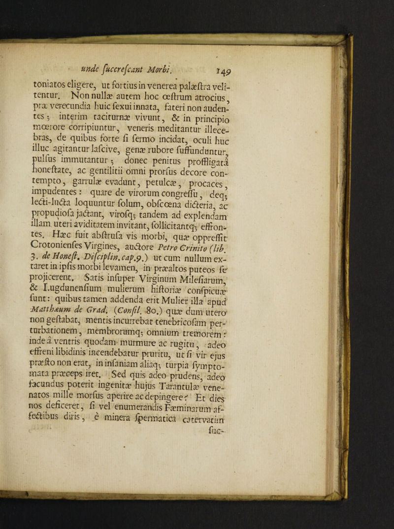 toniatos eligere, ut fortius in venerea palafira veli- tentur. Non nuite autem hoc oeftrum atrocius pra verecundia huic fexui innata, fateri non auden¬ tes ; interim taciturna vivunt, & in principio moerore corripiuntur, veneris meditantur illece¬ bras, de quibus forte fi fermo incidat, oculi huc illuc agitantur lafcive, gena rubore fuffunduntur pulfus immutantur; donec penitus proffligatl honeftate, ac gentilitii omni prorfus decore con¬ tempto , garrula evadunt, petulca, procaces impudentes : quare de virorum congrefiu, deq- le&i-lutta loquuntur folum, obfccena didteria, ac propudiofa jactent, virofqy tandem ad explendam illam uteri aviditatem invitant, follicitantq- eflfon- tes. Hac fuit abftrufa vis morbi, qua oppreffic Crotonienfes Virgines, au&ore Petro Crinito (lib. 5. de Honeft, Vifctplm. cap.9,) ut cum nullumex- taret in ipfis morbi levamen, in praaltos puteos fe projicerent. Satis infuper Virginum Milefiarum, & I.ugdunenfium mulierum hiftoria confpicuar funt: quibus tamen addenda erit Mulier illa apud Moti Imum de Grrfd, (jPonjil, 80,) qua dum' utero- non geftabat, mentis incurrebat tenebricofam per¬ turbationem , membrorumq*, omnium tremorem : inde a. ventris quodam- murmure ac rugitu, adeo effreni libidinis incendebatur pruritu, ut fi vir ejus prafto non erat, in infaniam aliaq-, turpia fympto- mata praceps iret. Sed quis adeo prudens, adeo facundus poterit ingenita hujus Tarantula- vene¬ natos mille morfus aperire ac depingeret Et dies- nos deficeret, fi vel enumerandisFaminarum af- fedbous duis, e minera fpermatica catervatiin fuc-