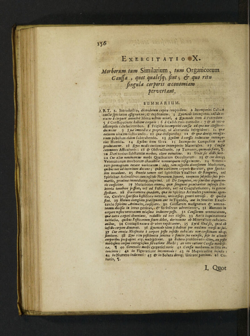 Exercitatio «X. Morborum tum Similarium 5 Organicorum Gaujf* , quot qualefq•, *7 <j/w r/f» fwguU corporis oeconomiam pervertant. SUMMARIUM. ASvT. i. Introdu&io, dicendorum capita compleSent. x Intemperiei C a lita cfl»lV<f fpeciatim ajfsgnamur. £r explicantur. j Quomodo intemperies calida o- riamr a corporis animive Motu vehem ntiori» 4 Quomodo item a Putredine ■ 5 a Conftipatione habitus corporis : 6 a Calidi rum conta&ts : 7 & ab intro aflumptis calefacientibus. 8 Frigidae intemperiei caujfic adqua.ncrr clajjes re¬ ducuntur 9 Qu<e immediate prepriaq-, vi alterando infrigident: lc qux calorem vitalem fuftocando ; 11 5«^ diilipando.: 1» & qu<e deniqinecejja- rium pabulum eidem fubtrahendo. 13 Quibus a cav£is inducatur intempe¬ ries Humida. 14 Quibus item Sicca, ij Intemperies Compotitae unde producantur. 16 Quot medis excitentur intemperies Materiales. 17 Caujjie communes Affluxionis: 18 <jy Obftrwdtionis. 19 Tumores, quomodo fiant, 2® Dari totius fubftantiae morbos, clare evincitur. x\ Vnde fic diififunt. 2* Cur alias nominantur morbi Qualitatum Occultarum: 23 & cur deniq'. Venenatorum morborum charaSere nonnunquam infigniuntur. 24 Vcnenc- tum permagnam extare varietatem : idq‘, tam refpedu diverforum Modorum* quibus nes ad interitum ducant quim variarum corporis Partium, quas fpecia- tim invadant. 25 Omnia tamen vel Spiritibus Vitalibus & Sanguini, vel Spiritibus Animalibus cum rofeido Nervorum liquore, tanquam jubjeciis fuis pri¬ mariis, proxime immediateq-, imprimi. 26 De Sanguine, res pluribus argumen¬ tis conficitur. 27 Mutationes omnes, quas fanguinipeculiariter infenfa De- leteria invehere pojfint, vel ad Fufionem, vel ^Coagulationem, ing^cnere fpe&are. »8 D an venena quadam, quoe in Spiritus A\vxx\a\c% proximius agen¬ ti a y Cerebrofptcifica hoftilitate metant, uniierfoq-, generi nervofo . & qualia fint. 29 Horum energiam praecipuam aut in Figendo, aut in ferociter Exagi¬ tando Spiritus ^Animales, confijiere. 30 Catlflarum malignarum <£r venena¬ tarum divifio in intus genitas, > <&• fcrinfecus adveniente^. 31 Humores in corpore nojiro venenatum miafma inducere pojje. 31 Caujjarum venenatarum, qu* extra corpori obveniant, reduSio ad tres clajjes. 33 Aedi inquinamenta exitialia, quibus Tefiisortum fuum debet, derivantur ab Mineralium exha/ati- cnibus% 34 Contagii natura & vires explicantur. 35 Quid illud fit, quod ab infcSo corpore dimanat. 36 Quomodo idem fe habeat per medium iranfi usfui. 37 Cur omnia Miafmata e corpore pefie infeSo exhalata non confiituant ubiq fomitem. 38 Quo ritu pefiilentia Jemina e fomite Juo excujja, jeje in alienis corporibus prepagent atq-, multiplicent. 39 Solutio problematis illius, an pefie morbofum corpus contagiofum fit ratione Morbi 3 an vero ratione Cauffie morbifi- Cit. ^ 40 Generalis morbi organici notio 41 Cauff* morborum in Shu in¬ concinno : 4* in Figuratione incommoda : 43 in Magnitudine injufia r 44 in Numero indecenti: 45 & in Soluta deniq-, Unitate partium. 46 Co¬ lonis, Tf. N I. Quoe
