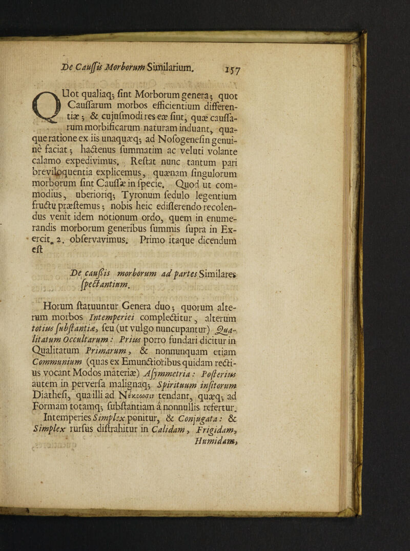 QUot qualiaq-, fint Morborum genera ; quot CaulTarum morbos efficientium differen¬ tia: ; & cujufmodi res e* fint, qua: cauffa- rum morbificarum naturam induant, qua¬ que ratione ex iis unaquatq-, ad Nofogenefin genui¬ ne faciat; hadtenus fummatim ac veluti volante calamo expedivimus. Reftat nunc tantum pari breviloquentia explicemus, qusenam fingulorum morborum fint Cauff* in fpecie. Quod ut com¬ modius, uberioriq-, Tyronum fedulo legentium frudtu praffiemus; nobis heic edifierendo recolen¬ dus venit idem notionum ordo, quem in enume¬ randis morborum generibus fummis fupra in Ex- ercit. 2. obfervavimus. Primo itaque dicendum eft De c au fis morborum ad partes Similares (peti antium. Horum ftatuuntur Genera duo; quorum alte¬ rum morbos Intemperiei compledtitur, alterum totius fubfiantU, feu (ut vulgo nuncupantur) Qua¬ litatum occultarum Prius porro fundari dicitur in Qualitatum Primarum, & nonnunquam etiam Communium (quas ex Emundlioribus quidam redti- Us vocant Modos materi*) Afymmetria: Poflerius autem in perverfa malignaq-, Spirituum infitorum Diathefi, quailliad Nex.oca<nv tendant, qu*q-, ad Formam totamq-, fubffantiam a nonnullis refertur. Intemperies Simplex ponitur, & Conjugata: & Simplex rurfus diftrahitur in Calidam, Frigidam, Humidam,