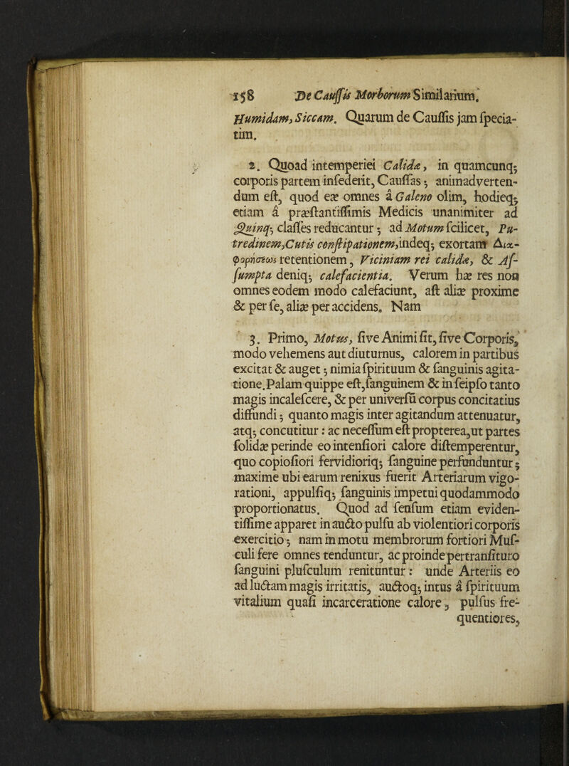 Humidam, Siccam. Quarum de Cauffis jam fpecia» tim. ' [ ' ■* • - t. Quoad intemperiei Calida, in quamcunq- corporis partem infederit, Cauffas •, animadverten¬ dum eft, quod ea? omnes a Galeno olim, hodieq* etiam a pra?ftantiffimis Medicis unanimiter ad Quincji claffes reducantur ^ ad Motum fcilicet, Pu¬ tredinem, Cutis ccnfipattonem,indeq5 exortam A.«*- popnateas retentionem, Viciniam rei calida, &c jf- fumpta deniq- calefacientia. Verum ha? res non omnes eodem modo calefaciunt, aft alice proxime & per fe, alia? per accidens. Nam 3. Primo, Motus, fi ve Animi fit, five Corporis, modo vehemens aut diuturnus, calorem in partibus excitat & auget ^ nimia fpirituum & fanguinis agita¬ tione. Palam quippe eft,fanguinem & infeipfo tanto magis incalefcere, & per univerfu corpus concitatius diffundi 5 quanto magis inter agitandum attenuatur, atq$ concutitur: ac neceflumeft propterea,ut partes folida? perinde eointenfiori calore diftemperentur, quocopiofiori fervidioriq* fanguine perfunduntur $ maxime ubi earum renixus fuerit Arteriarum vigo- rationi, appulfiq*, fanguinis impetui quodammodo proportionatus. Quod ad fenfum etiam eviden- tiflime apparet in audio pulfu ab violentiori corporis exercitio 5 nam in motu membrorum fortiori Muf- culifere omnes tenduntur, ac proinde pertranfituro fanguini plufculum renituntur: unde Arteriis eo ad ludiam magis irritatis, audtoq^ intus a fpirituum vitalium quafi incarceratione calore , pulfus fre- quentiores,
