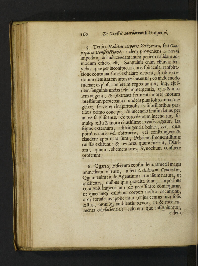 5. Tertio, Habitus corporis 2ttytouru, feu Co& ftipatio Conflrittiove, indeqj proveniens fruLwn impedita, ad inducendam intemperiem calidam ad¬ modum efficax eft. Sanguinis enim effluvia fer¬ vida, qua? per inconfpicua cutis fpiracula tranfpira- tione continua foras exhalare debent, fi ob exte¬ riorum denfitatem intus retineantur *,counde modo fuerant expiofaconfertim regrediuntur, inq^ ejuf- dem fanguinis undas fefe immergentia, ejus & mo¬ lem augent, & (extranei fermenti more) motum inteftinum pervertunt: unde is plus folito mox tur- gefcit, fervorem in fpirituofis ac fubtilioribus par¬ tibus primo concipit, & incendio fenfim latius per univerfa glifcente, ex toto demum incenditur, fi- mulq. affiu & motu citatiffimo in vafis urgetur. Ita frigus externum, adftringentia balnea, &c. qua? porulos cutis vel obftruere, vel conftringere & claudere apta nata funt, Febrium frequentiffima? cauffe exiftunt : & leviores quum fuerint, Dian¬ am •, quum vehementiores, Synochum confuete proferunt, 6. Quarto, Effe&um confimilem,tametfi magis immediata virtute, infert Calidorum Contatfus. calefacientia) calorem quo infigniuntur, eidem