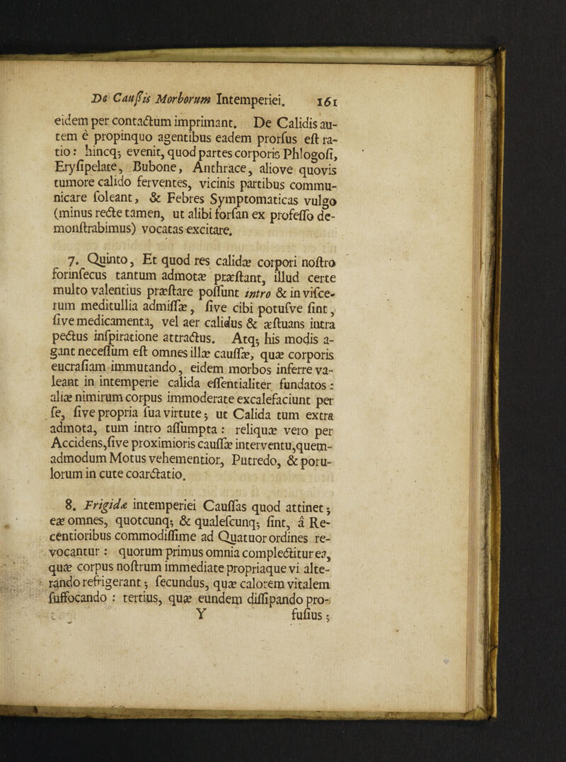 eidem per contadlum imprimant. De Calidis au¬ tem e propinquo agentibus eadem prorfus eft ra¬ tio : hincq; evenit, quod partes corporis Phlogofi, Eryfipelate, Bubone, Anthrace, aliove quovis tumore calido ferventes, vicinis partibus commu¬ nicare foleant, & Febres Symptomaticas vulffo (minus re&e tamen, ut alibi forfan ex profeflb de- monftrabimus) vocatas excitare. 7. Quinto, Et quod res calida; corpori noftro forinfecus tantum admota; proflant, illud certe multo valentius prarftare polTunt mtro & in vifce- rum meditullia admidie, /ive cibi potufve fint, five medicamenta, vel aer calidus & arftuans intra pedtus infpiratione attradlus. Atq-, his modis a- gant neceffum eft omnes illa; cauda;, qua; corporis eucrafiam immutando, eidem morbos inferre va¬ leant in intemperie calida eflentialiter fundatos : alite nimirum corpus immoderate excalefaciunt per fe, five propria fua virtute; ut Calida tum extra admota, tum intro afiiimpta : reliqua; vero per Accidens,five proximioris cauda; interventu,quem¬ admodum Motus vehementior. Putredo, & poru- lorum in cute coardlatio. 8. Frigida intemperiei Caudas quod attinet ete omnes, quotcunq*, & qualefcunq-, fint, a Re- centioribus commodidime ad Qua tuor ordines re¬ vocantur : quorunrprimus omnia compledlitur ea, qua; corpus noftrum immediate propriaque vi alte¬ rando refrigerant; fecundus, quae calorem vitalem fuffocando ; tertius, quae eundem didipando pro- Y fufius;