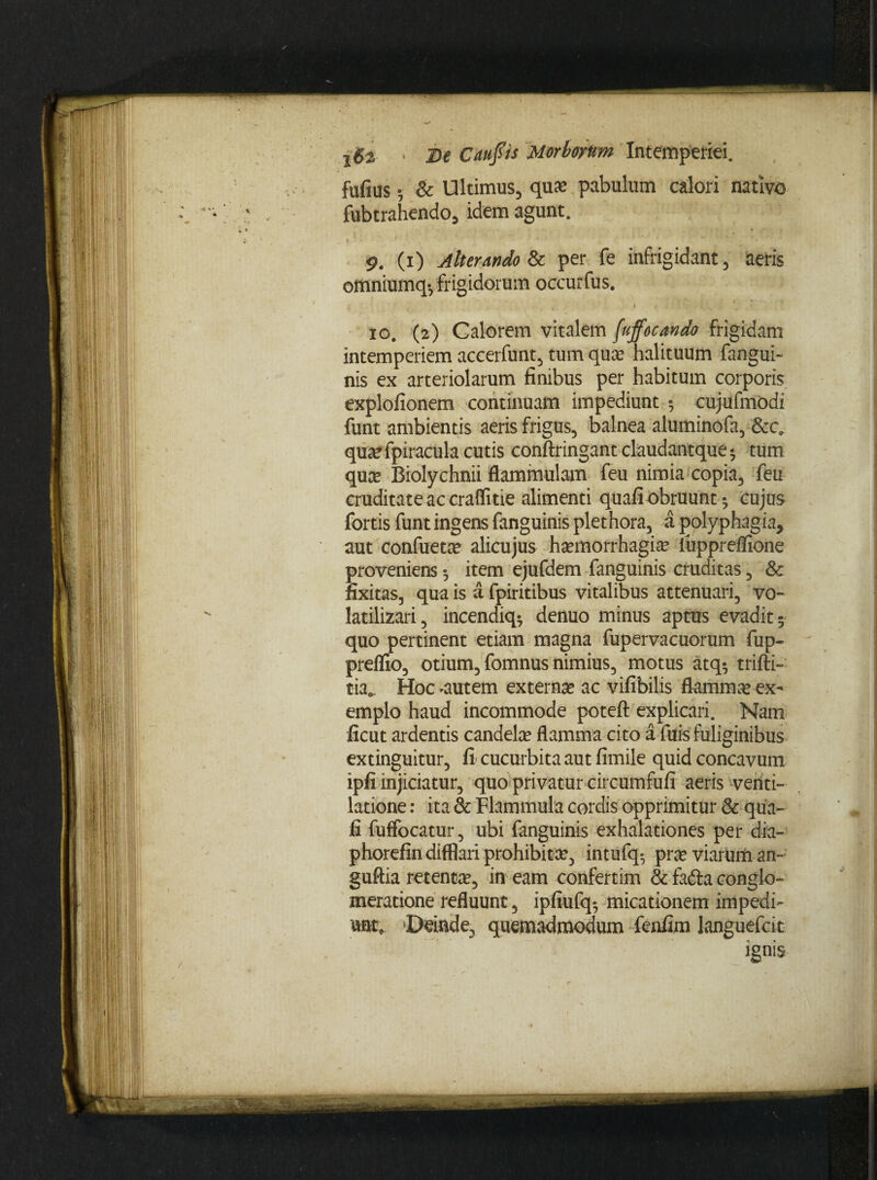 fufius • & Ultimus, qua? pabulum calori nativo fubtrahendo, idem agunt. 9. (i) Alterando & per fe infrigidant, aeris offiniumq*7 frigidorum occurfus. 10. (2) Calorem vitalem fujfocando frigidam intemperiem accerfunt, tum qua? halituum fangui- nis ex arteriolarum finibus per habitum corporis explofionem continuam impediunt 5 cujufmodi funt ambientis aeris frigus, balnea aluminofa, &c, qua? fpiracula cutis conftringant claudantque * tum qua? Biolychnii flammulam feu nimia copia, feu cruditate ac craflitie alimenti quafi obruunt 5 cujus fortis funt ingens fanguinis plethora, a polyphagia, aut confueta? alicujus ha?morrhagia? iuppreflione proveniens 5 item ejufdem fanguinis cruditas, & nxitas, qua is a fpiritibus vitalibus attenuari, vo- latilizari, incendiq* denuo minus aptus evadit 5 quo pertinent etiam magna fupervacuorum fup- preflio, otium, fomnus nimius, motus atq-7 trifti- tia.. Hoc ^autem externa? ac vifibilis flamma? ex¬ emplo haud incommode poteft explicari. Nam ficut ardentis candela? flamma cito a filis fuliginibus extinguitur, fi cucurbita aut fimile quid concavum ipfi injiciatur, quo privatur circumfufi aeris venti¬ latione : ita & Flammula cordis opprimitur & qua¬ fi fuffocatur, ubi fanguinis exhalationes per dia- phorefin difflari prohibita?, int-ufq* pra? viarum an- guftia retenta?, in eam confertim & fa&a conglo¬ meratione refluunt, ipfiufq*7 micationem impedi¬ unt, Deinde, quemadmodum fenfim languefcit ignis