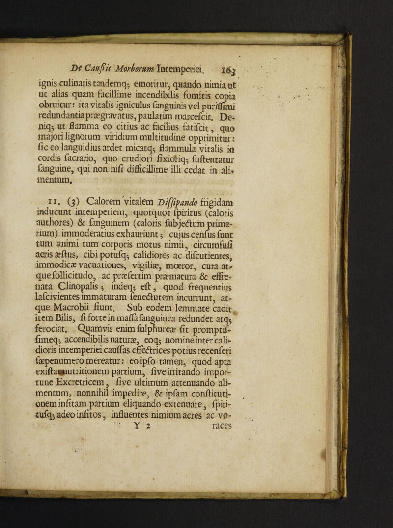 ignis culinaris tandemq-, emoritur, quando nimia ut uc alias quam facillime incendibilis fomitis copia obruitur: ita vitalis igniculus fanguinisvel puriflimt redundantia pire gravatus, paulatim marcefcit. De- niq; ut flamma eo citius ac facilius fatifcit, quo majori lignorum viridium multitudine opprimitur: fic eo languidius ardet micatq- flammula vitalis in cordis facrario, quo crudiori fixioliq- fuftentatur fanguine, qui non nili difficillime illi cedat in ali¬ mentum. ii. (3) Calorem vitalem Dijfipando frigidam inducunt intemperiem, quotquot fpiritus (caloris authores) & fanguinem (caloris fubjedtum prima¬ rium) immoderatius exhauriunt; cujus cenfus funt tum animi tum corporis motus nimii, circumfuli aeris tellus, cibi potufq-, calidiores ac difcutientes,, immodica; vacuationes, vigilia’, moeror, cura at¬ que follicitudo, ac prtefertim prtematura & effre¬ nata Clinopalis ; indeq; eft, quod frequentius lafcivientes immaturam fenedlutem incurrunt, at¬ que Macrobii fiunt. Sub eodem lemmate cadit, item Bilis, fiforteinmaflafanguinea redundet atq$ ferociat. Quamvis enim fulphurete fit promptif- fimeq; accendibilis natura?, eoq; nomine inter cali¬ dioris intemperiei caufias effeftrices potius recenferi fepenumero mereatur: eoipfo tamen, quod apta exiftawiutritionem partium, five irritando impor¬ tune Excretricem, five ultimum attenuando ali¬ mentum, nonnihil impedire, & ipfam conftituti- oneminfitam partium eliquando extenuare, fpiri- tufq-, adeoinfitos, influentes nimium acres ac vp- Y 2 races