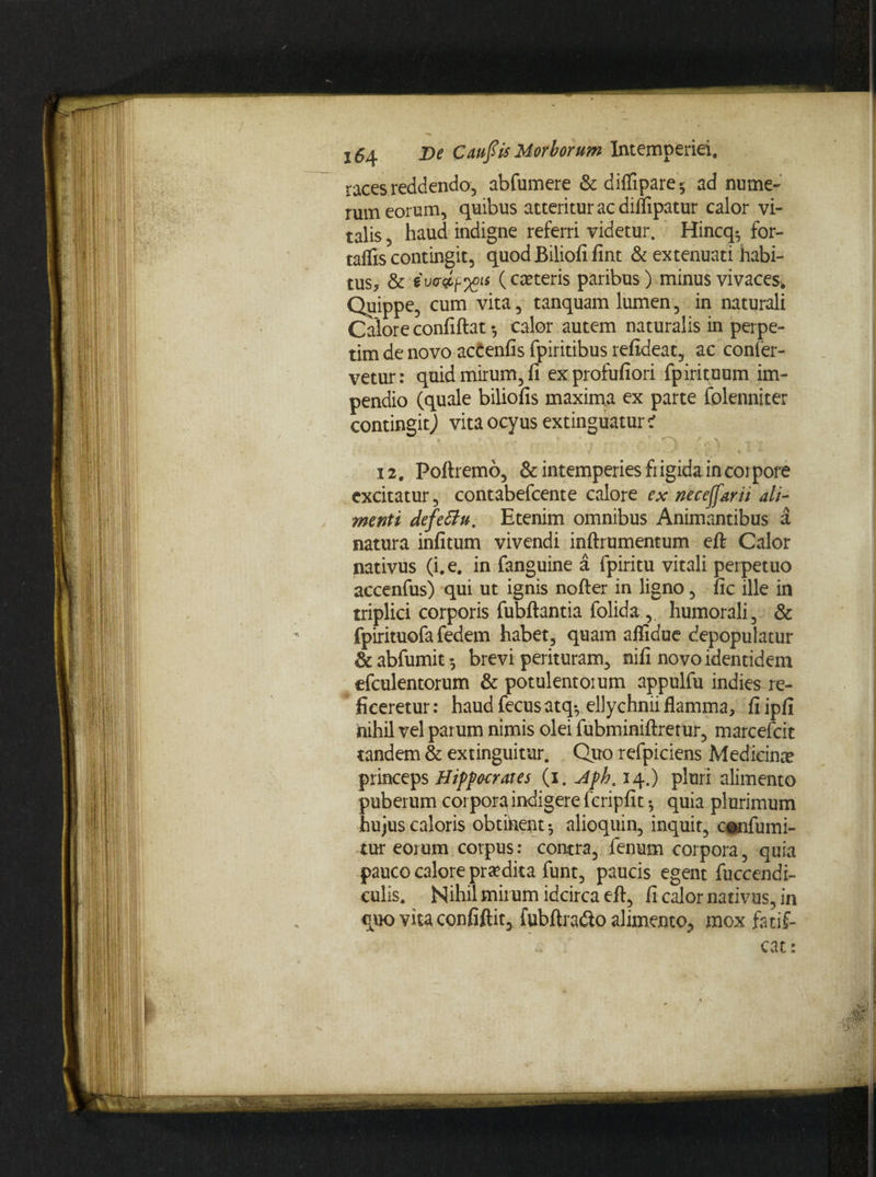 races reddendo, abfumere & diffipare 5 ad nume¬ rum eorum, quibus atteritur ac dillipatur calor vi¬ talis , haud indigne referri videtur. Hincq*, for- taffis contingit, quod Biliofi fint & extenuati habi¬ tus, & iw&px*1* (c^ter^s paribus) minus vivaces. Quippe, cum vita, tanquam lumen, in naturali Calore confiftat* calor autem naturalis in perpe¬ tim de novo accenfis fpiritibus refideat, ac confer¬ vetur: quid mirum, fi exprofufiori fpirituum im¬ pendio (quale biliofis maxima ex parte folenniter contingit) vita ocyus extinguatur i 12, Poftremo, & intemperies frigida in corpore excitatur, contabefcente calore ex neceffarii ali¬ menti defetfu. Etenim omnibus Animantibus a natura infitum vivendi inftrumentum eft Calor nativus (i. e. in fanguine a fpiritu vitali perpetuo accenfus) qui ut ignis nofter in ligno, fic ille in triplici corporis fubftantia folida humorali, & fpirituofa fedem habet, quam aflidue depopulatur & abfumit •, brevi perituram, nifi novo identidem efculentorum & potulentorum appulfu indies re¬ ficeretur : haud fecus atq*, ellychnii flamma, fi ipfi nihil vel parum nimis olei fubminiftrerur, marcefcit tandem & extinguitur. Quo refpiciens Medicinae princeps Hippocrates (i. Aph. 14.) pluri alimento puber um corpora indigere fcripfit •, quia plurimum hujus caloris obtihent^ alioquin, inquit, cenfumi- tur eorum corpus: contra, fenum corpora, quia pauco calore praedita funt, paucis egent fuccendi- culis. Nihil mirum idcirca eft, fi calor nativus, in quo vita confiftit, fubftradio alimento, mox fatif- cat: