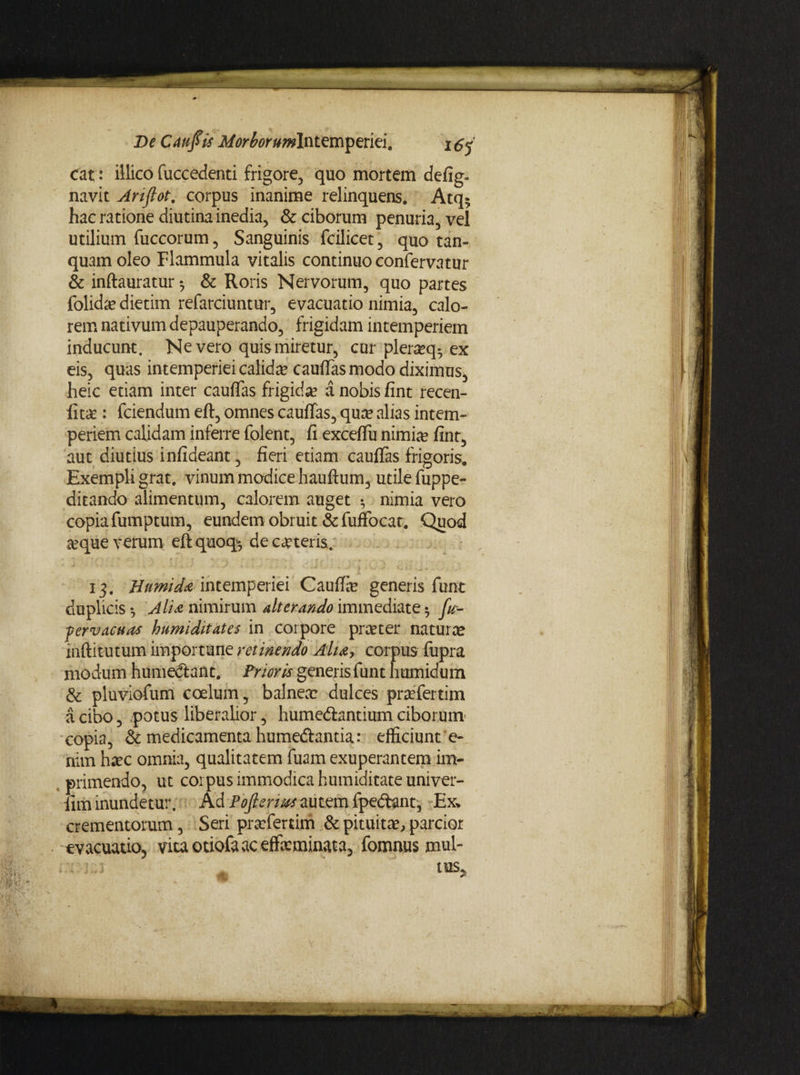 De Cauftis i/^^r^wlntemperiei. i cat: illico fuccedenti frigore, quo mortem defig- navit Artflot. corpus inanime relinquens. Atq; hac ratione diutina inedia, & ciborum penuria, vel utilium fuccorum, Sanguinis fcilicet, quo tan- quam oleo Flammula vitalis continuo confervatur & inftauratur *, & Roris Nervorum, quo partes folidae dietim refarciuntur, evacuatio nimia, calo¬ rem nativum depauperando, frigidam intemperiem inducunt. Ne vero quis miretur, cur pleraeq-ex eis, quas intemperiei calida? cauflas modo diximus, heic etiam inter cauflas frigida a nobis fint recen- fitae: fciendum eft, omnes cauflas, qua? alias intem¬ periem calidam inferre folent, fi exceflu nimiae fint, aut diutius infideant, fieri etiam cauflas frigoris. Exempli grat. vinum modice hauftum, utile fuppe- ditando alimentum, calorem auget 5 nimia vero copiafumptum, eundem obruit &fuffocat. Quod aeque verum eftquoq'*, deciteris. 13. Humid'a intemperiei Cauflae generis funt duplicis Alia nimirum alterando immediate $ fa- pervacuas humiditates in corpore praeter natura* inftitutum importune retinendo Aha> corpus fupra modum humedlant. Prioris generis funt humidum & pluviofum coelum, balnea: dulces praefertim a cibo, epotus liberalior, humedlantium ciborum copia, & medicamenta humeflantia: efficiunt e- nim haec omnia, qualitatem fuam exuperantem im¬ primendo, ut corpus immodica humiditate univer- fim inundetur. Ad Pojteriufzutsm fpe&ant, Ex* crementorum, Seri praefertim & pituitae, parcior evacuatio, vita otiofa ac effeminata, fomnus mul- : ' ^ IUS. x