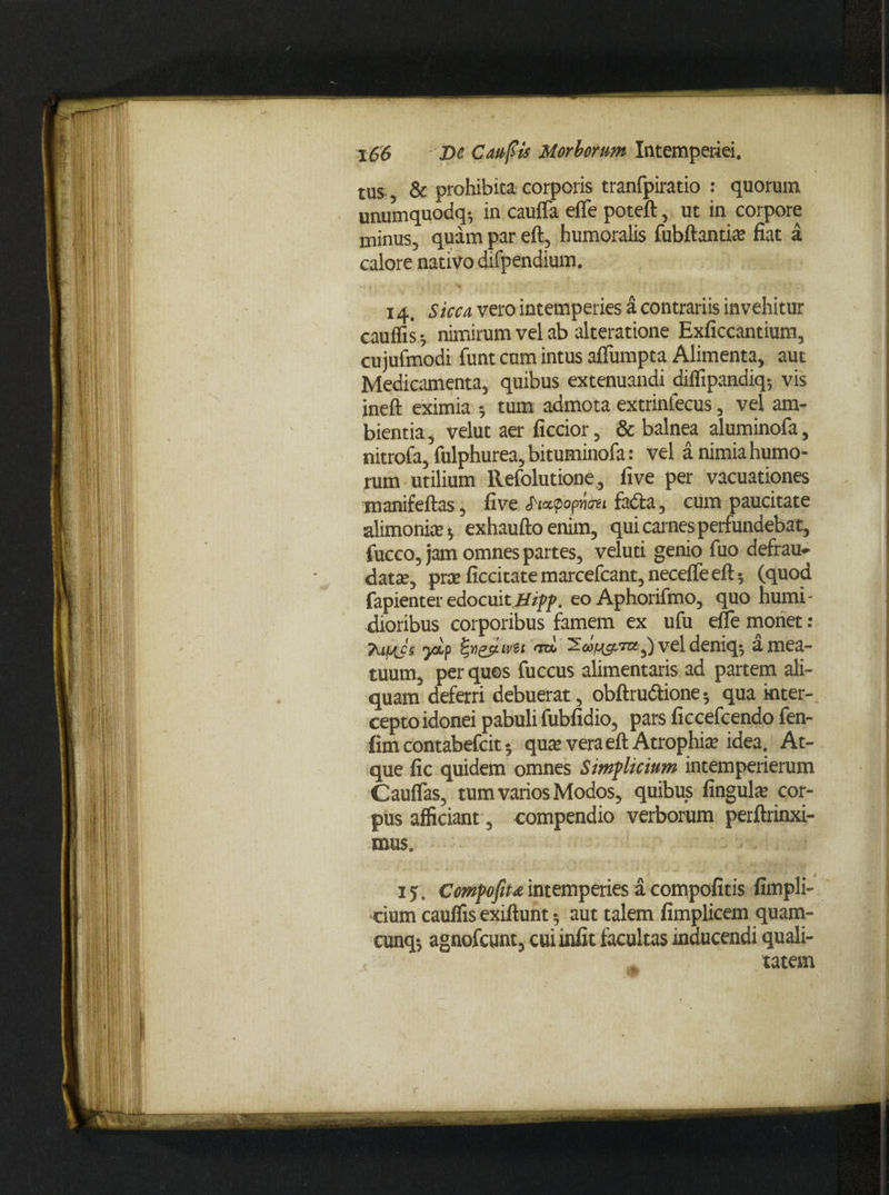 tus & prohibita corporis tranfpiratio : quorum unumquodq-, in caufla efle poteft, ut in corpore minus, quam par eft, humoralis fubftantia; fiat a calore nativo difpendium. 14. Sicca vero intemperies a contrariis invehitur cauffis •, nimirum vel ab alteratione Exficcantium, cujufmodi funt cum intus affumpta Alimenta, aut Medicamenta, quibus extenuandi diffipandiq-, vis ineft eximia 5 tum admota extrinfecus, vel am¬ bientia , velut aer ficcior, & balnea aluminofa, nitrofa, fulphurea, bituminofa: vel a nimia humo¬ rum utilium Refolutione, five per vacuationes tnanifeftas, five opwosi fadla, cum paucitate alimonia 5 exhaufto enim, qui carnes perfundebat, fucco, jam omnes partes, veluti genio fuo defrau* datre, prce ficcitatemarcefcant,necefleeft; (quod fapienter edocuit Hipp. eoAphorifmo, quo humi- dioribus corporibus famem ex ufu eile monet : Tujy(Js ysip fygjjiwsi ‘roi vel deniq$ a mea¬ tuum, per quos fuccus alimentaris ad partem ali¬ quam deferri debuerat, obftrudlione; qua inter¬ cepto idonei pabuli fubfidio, pars ficcefcendo fen- lim contabefcit; qure vera eft Atrophia idea. At¬ que fic quidem omnes Simplicium intemperierum Cauflas, tum varios Modos, quibus Ungula» cor¬ pus afficiant, compendio verborum perftrinxi- mus. 15. Compofitaintemperies a compofitis fimpli- ■cium cauffis exiftunt•, aut talem fimplicem quam- cunq; agnofeunt, cuiinfit facultas inducendi quali¬ tatem