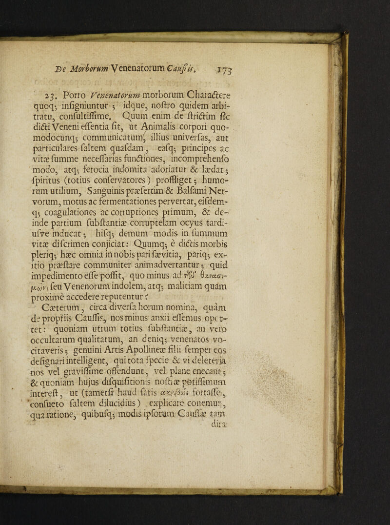 23. Porro Venenatorum morborum Oharadere quoq*, infigniuntur 5 idque, noftro quidem arbi¬ tratu, confultiffime, Quum enim de rtridim fle didi Veneni effentia fit, ut Animalis corpori quo- modocunq5 communicatum, illius univerfas, auc particulares faltem quafdam, eafq-, principes ac vitcTfumme neceffarias fundiones, incomprehenfo modo, atq*, ferocia indomita adoriatur & laedat 5 fpiritus (totius confervatores) proffliget^ humo» rum utilium. Sanguinis praffertim & Balfami Ner¬ vorum, motus ac fermentationes pervertat, eifdem- q- coagulationes ac corruptiones primum, & de¬ inde partium fubftantiae corruptelam ocyus .tardi- ufve inducat • hifq* demum modis in fummum vita? diferimen conjiciat: Quumq^ e didis morbis pleriq*, haec omnia in nobis pari fevitia, pariq^ ex^ itio praeftare communiter animadvertantur 5 quid impedimentoeflepoflit, quominus ad Alf 0xrao\- Inavi feu Venenorum indolem, atq*, malitiam quam proxime accedere reputentur e Cteterum, circadiverfahorum nomina, quam de propriis Cauflk, nos minus anxii edemus oper¬ tet: quoniam utrum totius iubftantia?, an vero occultarum qualitatum, an deniq- venenatos vo¬ citaveris 5 genuini Artis Apollinea filii femper eos defignariintelligent, qui tota fpecie & vi deleteria nos vel graviffime offendunt, vel plane enecant 5 & quoniam hujus difquifitionis noftia? pfetiflimum mtereft, ut (tametfi haud fatis dK?$*os fortaffe-, 'confueto faltem dilucidius) explicare conemun, qua.ratione, quibufq-, modis ip forum Gauffa? tam