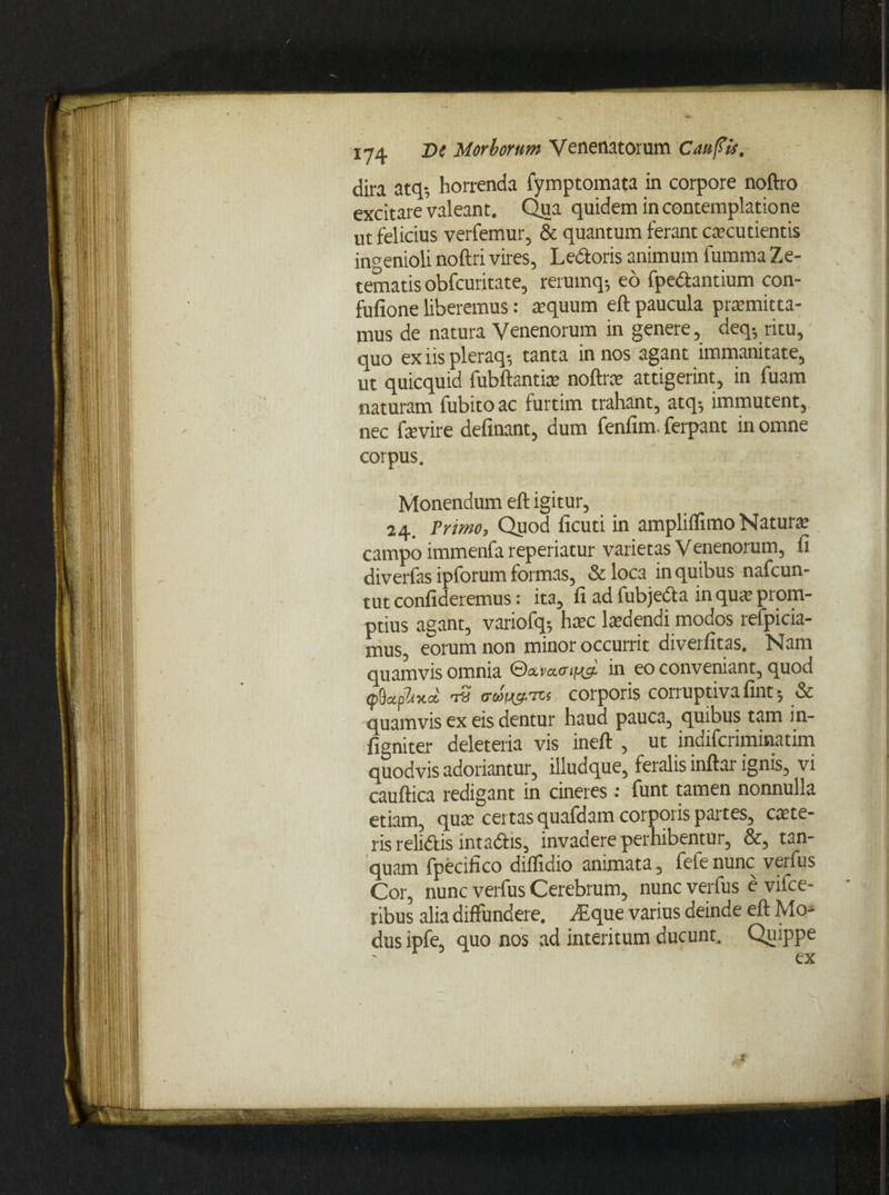 dira atq-, horrenda fymptomata in corpore noftro excitare valeant. Qua quidem in contemplatione ut felicius verfemur, & quantum ferant caecutientis ingenioli noftri vires, Ledoris animum fumma Ze- tematis obfcuritate, rerumq-, eo fpedantium con- fufione liberemus: aequum eft paucula praemitta¬ mus de natura Venenorum in genere, deq; ritu, quo ex iis pleraq-, tanta in nos agant immanitate, ut quicquid fubftantiae noftrae attigerint, in fuam naturam fubitoac furtim trahant, atq-, immutent, nec faevire definant, dum fenfim. ferpant in omne corpus. Monendum eft igitur, 24. Primo, Quod ficuti in ampliflimo Naturae campo immenfa reperiatur varietas Venenorum, li diverfas ipforum formas, & loca in quibus nafcun- tut confideremus: ita, fi ad fubjeda in quae prom¬ ptius agant, variofq-, haec laedendi modos refpicia- mus, eorum non minor occurrit diverfitas. Nam quamvis omnia ©aracnm^ in e0 conveniant, quod tp9apW -1« o-cawTcs corporis corruptiva fint-, & quamvis ex eis dentur haud pauca, quibus tam in- figniter deleteria vis ineft , ut indifcriminatim quodvis adoriantur, illudque, feralis inftar ignis, vi cauftica redigant in cineres: funt tamen nonnulla etiam, quae certas quafdam corporis partes, exte¬ ris relidis intadis, invadere perhibentur, &, tan- quam fpecifico diflidio animata, fefenunc verfus Cor, nunc verfus Cerebrum, nunc verfus e vifce- ribus alia diffundere. .dique varius deinde eft Mo¬ dus ipfe, quo nos ad interitum ducunt. Quippe X