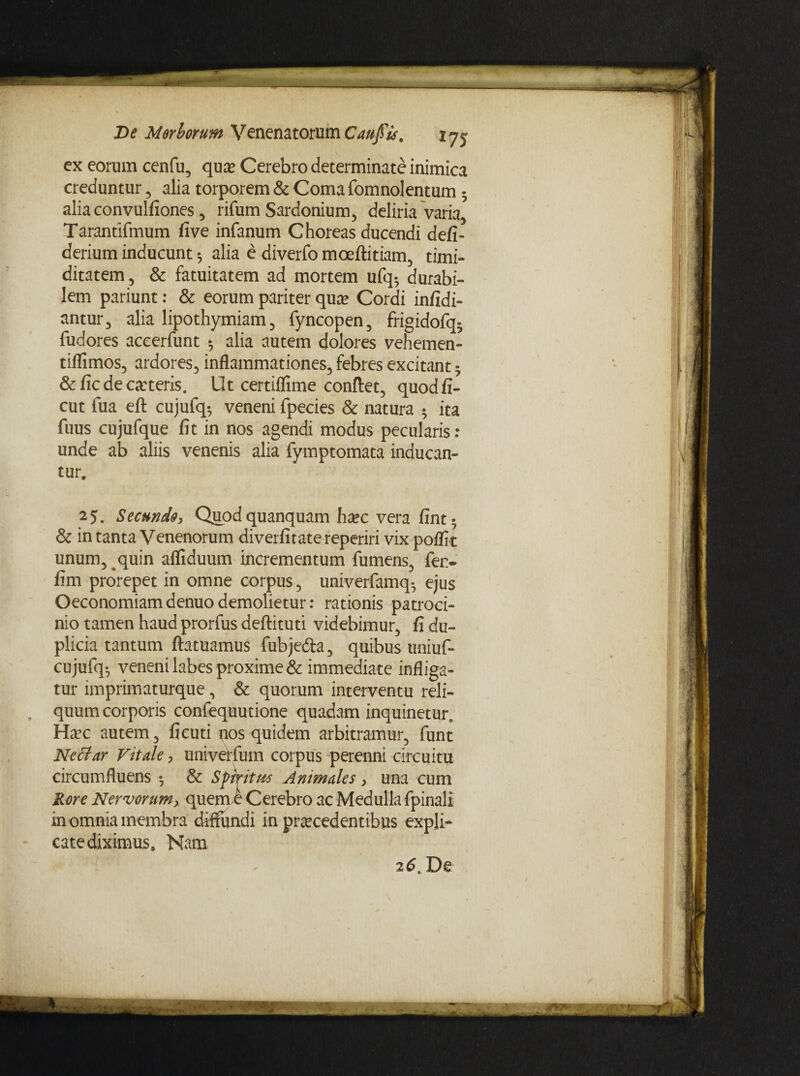 ex eorum cenfu, qua* Cerebro determinate inimica creduntur , alia torporem & Coma fomnolentum 3 aliaconvulfiones, rifum Sardonium, deliria 'varia, Tarantifmum five infanum Choreas ducendi defi- derium inducunt * alia e diverfo moeftitiam, timi¬ ditatem, & fatuitatem ad mortem ufq5 durabi¬ lem pariunt: & eorum pariter qua? Cordi infidi- antur, alia lipothymiam, fyncopen, frigidofq- fudores aceerfunt 3 alia autem dolores vehemen- tiflimos, ardores, inflammationes, febres excitant 3 &ficdecoteris. Ut certiflime conflet, quodfi- cut fua eft cujufq* veneni fpecies & natura 3 ita fuus cujufque fit in nos agendi modus pecularis: unde ab aliis venenis alia fymptomata inducan¬ tur. 25. Secundo, Quodquanquam hoc vera fint3 & in tanta Venenorum diverfitate reperiri vix poflit unum, quin afliduum incrementum fumens, fer- fim prorepet in omne corpus, univerfamq-, ejus Oeconomiamdenuodemolietur: rationis patroci¬ nio tamen haud prorfus deftituti videbimur, fi du¬ plicia tantum ftatuamus fubjedla, quibus uniuf- cujufq-, veneni labes proxime & immediate infliga¬ tur imprimaturque, & quorum interventu reli- . quum corporis confequutione quadam inquinetur. Hoc autem, ficuti nos quidem arbitramur, funt Nectar Vitale, univerfum corpus perenni circuitu circumfluens 3 & Spiritus Animales, una cum Rore Nervorum, quem e Cerebro ac Medulla fpinall in omnia membra diffundi in procedentibus expli¬ cate diximus, Nam 26, De