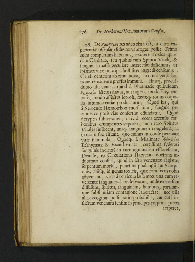 26. De Sanguine res adeo clara eft, ut citra -ex¬ perientiae offenfam fides non abrogari polfit. Primo enim compertum habemus, exiftere Toxica quae¬ dam Cardiaca, feu quibus cum Spiritu Vitali, & fanguinis mafla peculiare intercedit diflidium; ut ipfamet vita? principia hoftiliter aggredi cenfeantur, Cerebro intenm ab omni noxa, ab omni pertui ba- none remanente prorfus immuni. Hincq-, procul- dubio ufu venit, quod a Pharmacis quibufdam (PjfKixiu ufferus flavus, aut niger 5 modoElephan- tiafis, modo affedtus leprofi, fiedasq-, totius corpo¬ ris intumefcentiae producantur. Quod his , qui a Serpente Harmorrhoo morfi funt, fanguis per omnes corporis vias confertim effundatur. Quod e cryptis fubterraneis, ut & a recens accenfis car¬ bonibus erumpentes vapores, non raro Spiritus Vitales fuffocent, unaq5 fanguinem congelent, ac in motu fuo fiftant, quo minus in corde perennet vice flammula. Quodq* a Miafmate faipdfet Edthymata & Exanthemata (certiflima fyderati fanguinis indicia) in cute agminatim efflorefcant. Deinde, ex Circulationis Harveame dodtrina in¬ dubitato conflat, quod in idfcu venenata: fagitta?, ferpentum morfu, pundlura phalangii aut Scorpi¬ onis, aliifq-, id genus toxicis, qua: forinfecus nobis adveniant, virus a particula ltefa mox una cum re¬ vertente fanguine ad cor deferatur; unde extrorfum diffufum, fpiritus, fanguinem, humores, partium¬ que fubftantiam contagione labefattat: nec ulla alia excogitari poffit ratio probabilis, cur cuti in- flidtum venenum fenfim in principes corporis partes ferperet,