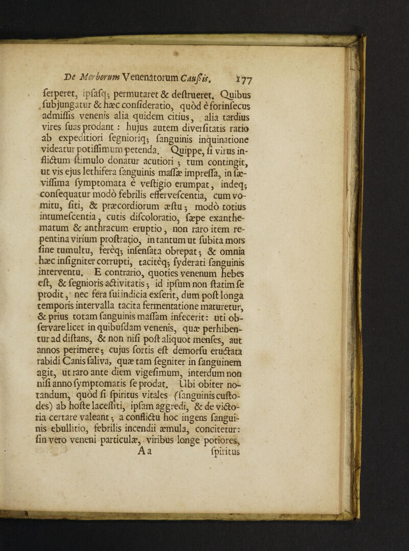 ferperet, ipfafq-, permutaret & deftrueret. Quibus fubjungatur & hac confideratio, quod e forinfecus admiflis venenis alia quidem citius, alia tardius vires fuas prodant : hujus autem divetfitatis ratio ab expeditiori fegnioriq; fanguinis inquinatione videatur potiflimum petenda. Quippe, fi virus in- flidtum firmulo donatur acutiori 5 tum contingit, ut vis ejus lethifera fanguinis mafla imprefla, in fa- viflima fymptomata e veftigio erumpat, indeq; confequatur modo febrilis effervefcentia, cum vo¬ mitu, fiti, & pracordiorum aftu ; modo totius intumefcentia, cutis difcoloratio, fape exanthe¬ matum & anthracum eruptio, non raro item re¬ pentina virium proftratio, in tantum ut fubita mors fine tumultu, fereq- infenlata obrepat 5 & omnia hac infigniter corrupti, tacitcq- fyderati fanguinis interventu. E contrario, quoties venenum hebes eft, & fegnioris a&ivitatis •, id ipfum non ftatim fe prodit, nec fera fui indicia exferit, dum poft longa temporis intervalla tacita fermentatione maturetur, & prius totam fanguinis maflam infecerit: uti ob- fervare licet in quibufdam venenis, qua perhiben¬ tur ad diftans, & non nifi poft aliquot menfes, aut annos perimere; cujus fortis eft demorfu erudtata rabidi Canis faliva, qua tam fegniter in fanguinem agit, ut raro ante diem vigefimum, interdum non nifi anno fymptomatis fe prodat. Ubi obiter no¬ tandum, quod fi fpiritus vitales (fanguinis cufto- des) ab hoftelaceffiti, ipfam aggredi, & de vido- ria certare valeant; a confliftu hoc ingens fangui¬ nis ebullitio, febrilis incendii amula, concitetur: fin vero veneni particula, viribus longe potiores, -.. • A a fpiritus