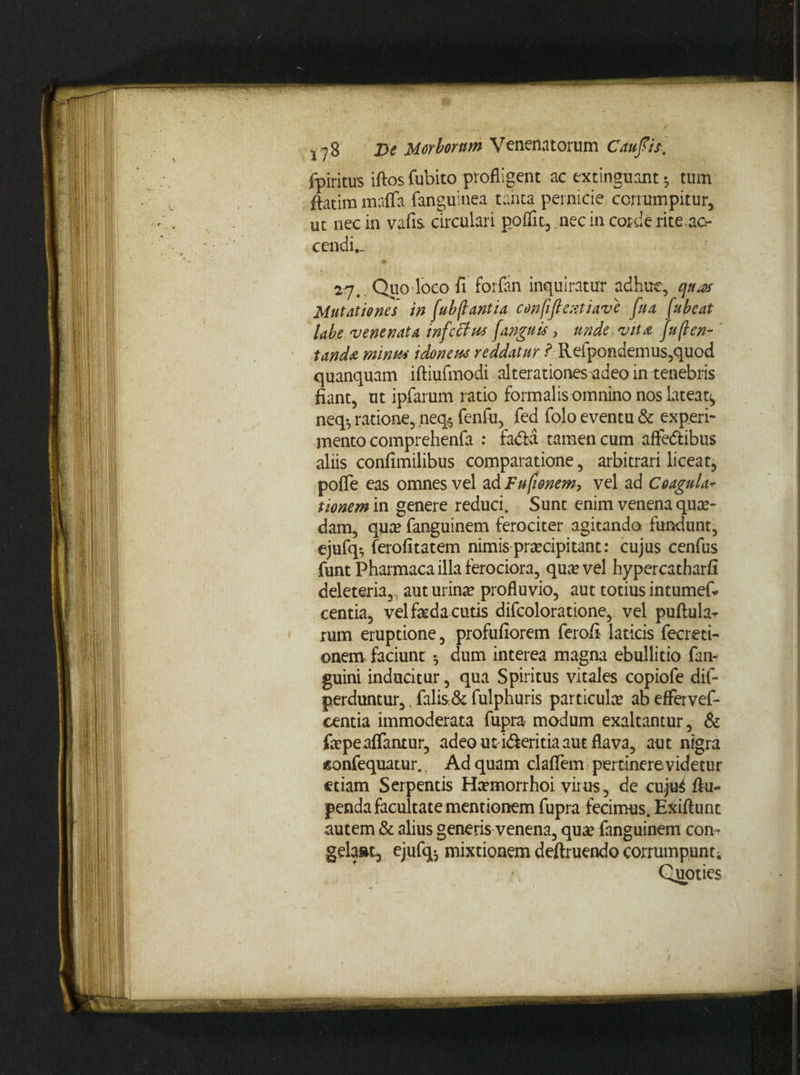 fpiritus iftos fubito profligent ac extinguant * tum ftatim mafla fanguinea tanta pernicie corrumpitur, ut nec in vafis circulari poflit, nec in corde rite, ac¬ cendi.. 27. Quo loco fi forfan inquiratur adhuc, qtuv Mutationes in (ub flantia confifl enti ave fu a fu beat labe venenata infcffus fanguis ? unde. vita ju(len¬ tanda minus idoneus reddatur ? Refpondemus,quod quanquam iftiufmodi alterationesudeo in tenebris fiant, ut ipfarum ratio formalis omnino nos lateat^ neq-, ratione,neq* fenfu, fed folo eventu & experi¬ mento comprehenfa : fadba tamen cum affe&ibus aliis confimilibus comparatione, arbitrari liceat, pofle eas omnes vel ad Fufionem-, vel ad Coagulav tionem in genere reduci. Sunt enim venena qute- dam, quce fanguinem ferociter agitando fundunt, ejufq*, ferofitatem nimis praecipitant: cujus cenfus funt Pharmaca illa ferociora, quae vel hypercatharfi deleteria,, aut urinae profluvio, aut totius intumef* centia, vel feda cutis difcoloratione, vel puftula^ rum eruptione, profufiorem ferofi laticis fecreti- onem faciunt •, dum interea magna ebullitio fan- guini inducitur, qua Spiritus vitales copiofe dif- perduntur,, falis. & fulphuris particula? ab effervef- centia immoderata fupra modum exaltantur, & fepeaflfantur, adeo utd&eritia aut flava, aut nigra ssonfequatur.. Ad quam claflem pertinere videtur etiam Serpentis Haemorrhoi virus, de cuju4 fiu- penda facultate mentionem fupra fecimus. Exiftunt autem & alius generis venena, quae fanguinem com gelant, ejufq* mixtionem deftruendo corrumpunto Quoties