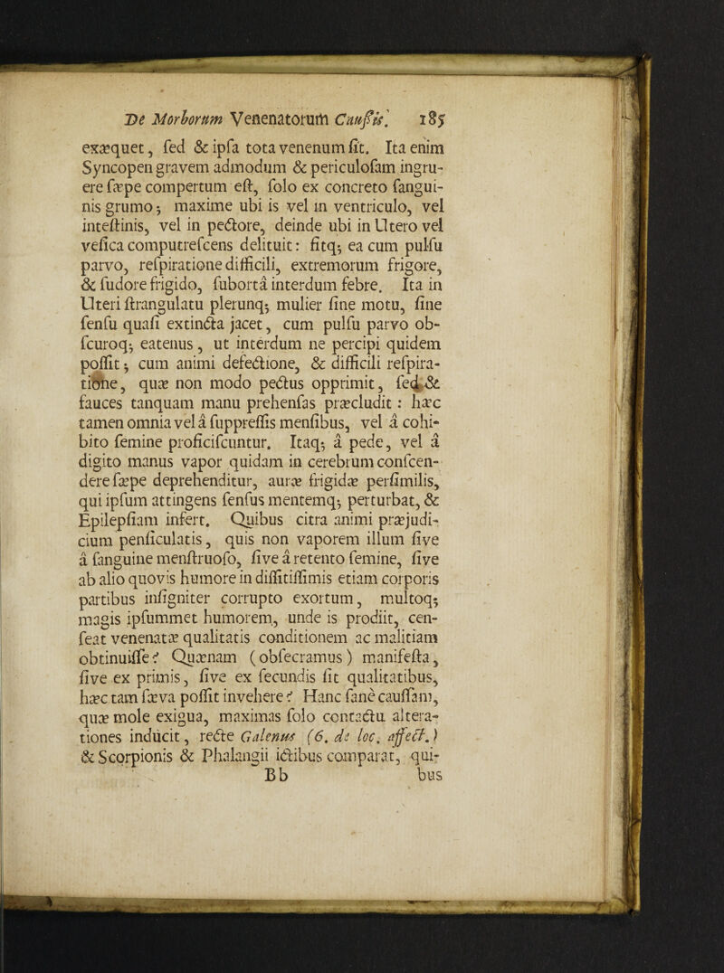 exaequet, fed & ipfa tota venenum fit. Ita enim Syncopen gravem admodum & periculofam ingru¬ ere fa?pe compertum eft, folo ex concreto fangui- nis grumo 5 maxime ubi is vel m ventriculo, vel inteftinis, vel in pedore, deinde ubi in Utero vel vefica computrefcens delituit: fitq-, ea cum pul-fu parvo, refpiratione difficili, extremorum frigore, & fudore frigido, fuborta interdum febre. Ita in Uteri ftrangulatu plerunq-, mulier fine motu, fine fenfu quafi extinda jacet, cum pulfu parvo ob- fcuroq^ eatenus, ut interdum ne percipi quidem poflit * cum animi defedione, & difficili refpira¬ tione , qua? non modo pedus opprimit, fed,& fauces tanquam manu prehenfas praecludit: haec tamen omnia vel a fuppreffis menfibus, vel a cohi¬ bito femine proficifcuntur. Itaq-, a pede, vel a digito manus vapor quidam in cerebrum confcen- derefepe deprehenditur, aura? frigida? perfimilis, qui ipfum attingens fenfus mentemq* perturbat, & Epilepfiam infert. Quibus citra animi praejudi¬ cium penficulatis, quis non vaporem illum five a fanguine menftruofo, five a retento femine, five ab alio quovis humore in diffitiflimis etiam corporis partibus infigniter corrupto exortum, multoq; magis ipfummet humorem,, unde is prodiit, cen- feat venenata qualitatis conditionem ac malitiam obtinuifle < Quaenam (obfecramus) manifefta, five ex primis, five ex fecundis fit qualitatibus, hzec tam fceva poflit invehere < Hanc fane cauffam, queemole exigua, maximas folo contadu altera- tiones inducit, rede Galenus (6. de loc% ajf eff.) & Scorpionis & Phalangii idibus comparat, qui- ! ^ Bb bus