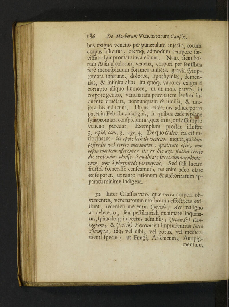 bus exiguo veneno per pun&ulum injedlo, totum corpus afficitur, breviq* admodum tempore fse- viffima fymptomata invalefcunt. Natu, ficut ho¬ rum Animalculorum venena, corpori per fenfibus fere inconfpicuum foramen inflidta, gravia fymp¬ tomata inferunt, dolores, lipothymias, demen¬ tias, & infinita alia: ita quoq-, vapores exi°ui e corrupto aliquo humore, ut ut mole parvo, in corpore genito, venenatam pravitatem fenfim in¬ duente eru&ati, nonnunquam & fimilia, & ma¬ jora his inducunt. Hujus rei veritas adhuc porro patet in Febribus malignis, in quibus eadem plane fymptomata confpiciuntur,qua? iniis, qui affumjxx) veneno pereunt. Exemplum proflat illuflre 3. Epd. com. 3. agr. 4. De quo Galen. ita eft ra¬ tiocinatus : Ut epoto lethali veneno, inquit, quidam pojlridie vel tertio moriuntur, qualitate ej us> non copia mortem afferente * ita & hic ager flatim tertio die cenfendm obiiffe, d qualitate fuccorum virulento¬ rum, non a phrenitide peremptus. Sed foli lucem fruftra foeneraffe cenfeamur •, res enim adeo clare ex fe patet, ut tanto rationum & audloritatum ap¬ paratu minime indigeat. % 32. Inter Cauffasvero, qux extra corpori ob¬ venientes, venenatorum morborum effectrices exi- ftunt, recenferi merentur (primo ) Aer maligno ac deleterio, fen peftilentiali miafmate inquina¬ tus, fpirandoq; in pedtus admiflus; (fecundo) Con¬ tagium5 & (tertio) Venena feu imprudentius intro affumpta ■, idq$ vel cibi , vel potus, vel medica¬ menti fpecie ; ut Fungi, Arfenicum, Auripig¬ mentum,