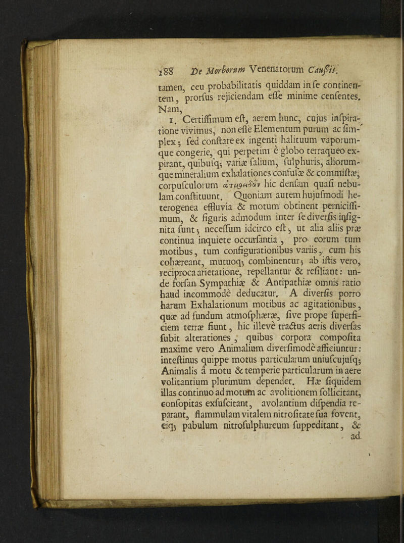 tamen ceu probabilitatis quiddam in fe continen¬ tem prorfus rejiciendam elTe minime cenfentes. Nam, x. Certiffimum efl, aerem hunc, cujus iafpira- tione vivimus, non efle Elementum purum ac fim-’ plex 5 fed conflare ex ingenti halituum vaporum¬ que congerie, qui perpetim e globo terraqueo ex- pirant, quibulq-, varix falium, fulphuris, aliorum¬ que mineralium exhalationes confufx & commiflx, corpufculorum hic dentam quali nebu¬ lam conftituunt. Quoniam autem hujufmodi he- terogenea effluvia & motum obtinent perniciffi- mum, & figuris admodum inter fe diverfis iqfig- nita funt 5 neceiTum idcirco eft •, ut alia aliis prae continua inquiete occurfantia , pro eorum tum motibus, tum configurationibus variis,. cum his cohxreant, mutuoq-, combinentur; ab iftis vero, reciproca arietatione, repellantur & refiliant: un¬ de forfan Sympathix & Antipathia? omnis ratio haud incommode deducatur, A diverfis porro harum Exhalationum motibus ac agitationibus, quae ad fundum atmofphxrx, five prope fuperfi- ciem terra; fiunt, hic illeve tradtus aeris diverfas fubit alterationes , quibus corpora compofita maxime vero Animalium diverfimode afficiuntur ; inteftinus quippe motus particularum uniufcujufq; Animalis a motu & temperie particularum in aere volitantium plurimum dependet. Hae fiquidem illas continuo ad motum ac avolitionem follicitant, eonfopitas exfufcitant, avolantium difpendia re¬ parant, flammulam vitalem nitrofitatefua fovent, eiq; pabulum nitrofulphureum fuppeditant, &
