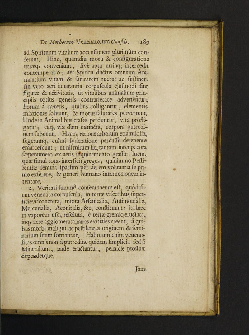 ad Spirituum vitalium accenfionem plurimum con¬ ferunt. Hinc, quamdiu motu & configuratione utrtcq*, conveniunt, five apta utrinq^ intercedit contemperatio •, aer Spiritu dudius omnium Ani¬ mantium vitam & fanitatem tuetur ac fuftinet: fin vero aeri innatantia corpufcula ejufmodi fint figura? & adtivitatis, ut vitalibus animalium prin¬ cipiis totius genens contrarietate adverfentur; horum a ceteris, quibus colligantur, elementis mixtiones folvunt, & motus falutares pervertunt. L1 nde in Animalibus crafes perduntur, vita profli¬ gatur 5 eaq-, vix dum extin&a, corpora putredi¬ nem fubeunt. Hacq* ratione arborum etiam folia, fegetumq^ culmi fyderatione percuffi derepente emarcefcunt •, ut nil mirum fit, tantam inter pecora fepenumero ex aeris irfquinamento graflan luem, qua? fimul totas interficit greges *7 quinimmo Pefli- lentia? femina fparfim per aerem volitantia fe pri¬ mo exferere, & generi humano internecionem in¬ tentare. 2, Veritati fumme cOnfentaneum eft, quod fi- cut venenata corpufcula, in terree vifceribus fuper- ficieve concreta, mixta Arfenicalia, Antimonial a, Mercurialia, Aconitalia, &c. conftituunt: itaheee in vaporem ufq-, refoluta, e terree gremio, erudiata, inq-, aere agglomerata,auras exitiales creent, a qui¬ bus morbi maligni ac peftilentes originem & femi¬ nalium fuum fortiantur. Halituum enim veneno<- fitas omnis non a putredine quidem fimplicf 5 fed a Mineralium, unde erudiantur, pernicie profluit dependetque,