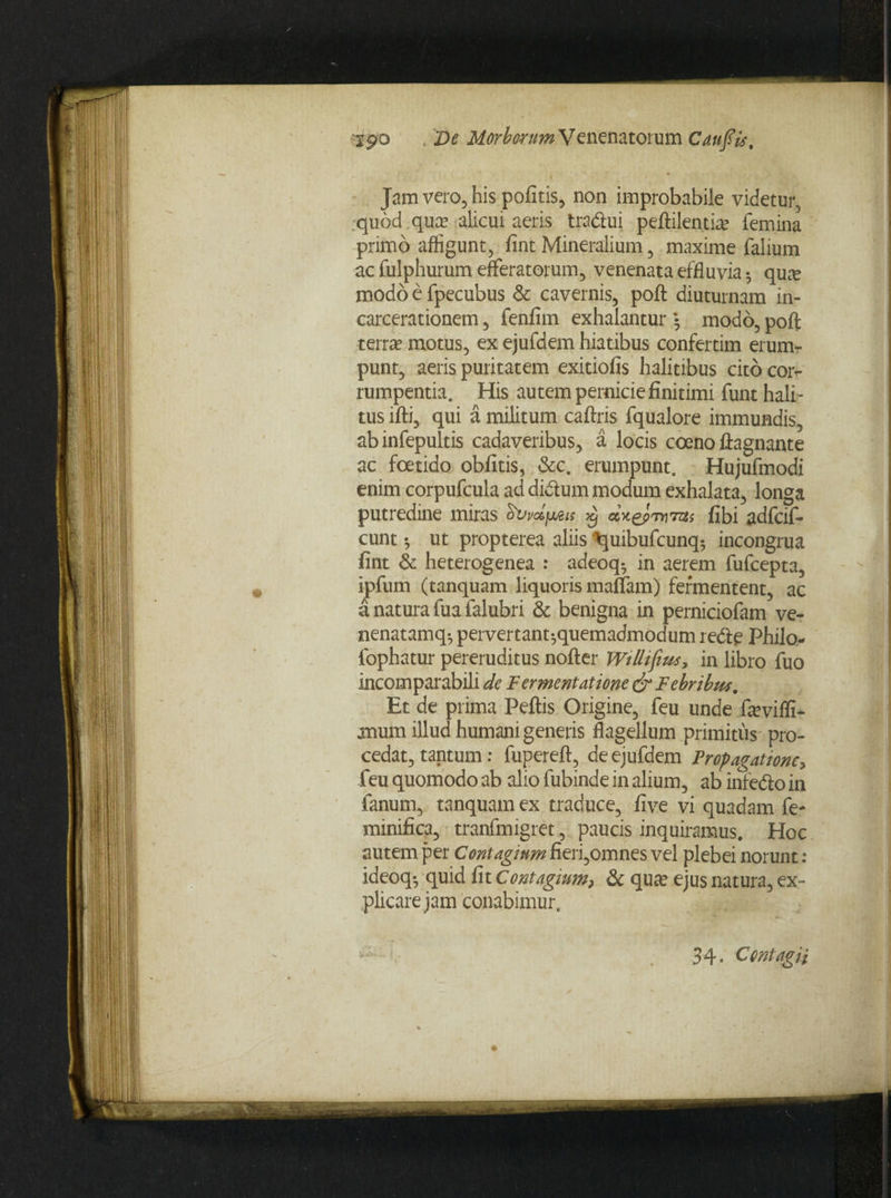 Jam vero, his pofitis, non improbabile videtur, quod qua? alicui aeris tra&ui peftilentia? femina primo affigunt, fint Mineralium, maxime falium ac fulphurum efferatorum, venenata effluvia 5 qux modo e fpecubus & cavernis, poft diuturnam in- carcerationem, fenfim exhalantur • modo, poft terra? motus, ex ejufdem hiatibus confertim erumr punt, aeris puritatem exitiofis halitibus cito cor^ rumpentia. His autem pernicie finitimi funt hali¬ tus ifti, qui a militum caftris fqualore immundis, abinfepultis cadaveribus, a locis coeno ftagnante ac foetido obfitis, &c. erumpunt. Hujufmodi enim corpufcula ad didtum modum exhalata, longa putredine miras SvvdjjuBis dxepnD7tts fibi adfcif- cunt * ut propterea aliis ^quibufcunq-, incongrua fint & heterogenea : adeoq- in aerem fufcepta, ipfum (tanquam liquoris maffam) fermentent, ac a natura fua falubri & benigna in perniciofam ve- nenatamq-, pervertant-,quemadmodum r e<5te Philo- fophatur pereruditus nofter Wilhfim, in libro fuo incomparabili de Fermentatione & Febribm. Et de prima Peftis Origine, feu unde feviffi- mum illud humani generis flagellum primitus pro¬ cedat, tantum: fupereft, de ejufdem Propagatione, feu quomodo ab alio fubinde in alium, ab infedio in fanum, tanquam ex traduce, five vi quadam fe- minifica, tranfmigret, paucis inquiramus. Hoc autem per Contagium fieri,omnes vel plebei norunt: ideoq-, quid fit Contagium, & qua? ejus natura, ex¬ plicare jam conabimur. i—■ ■■ ( . 34. Contagii
