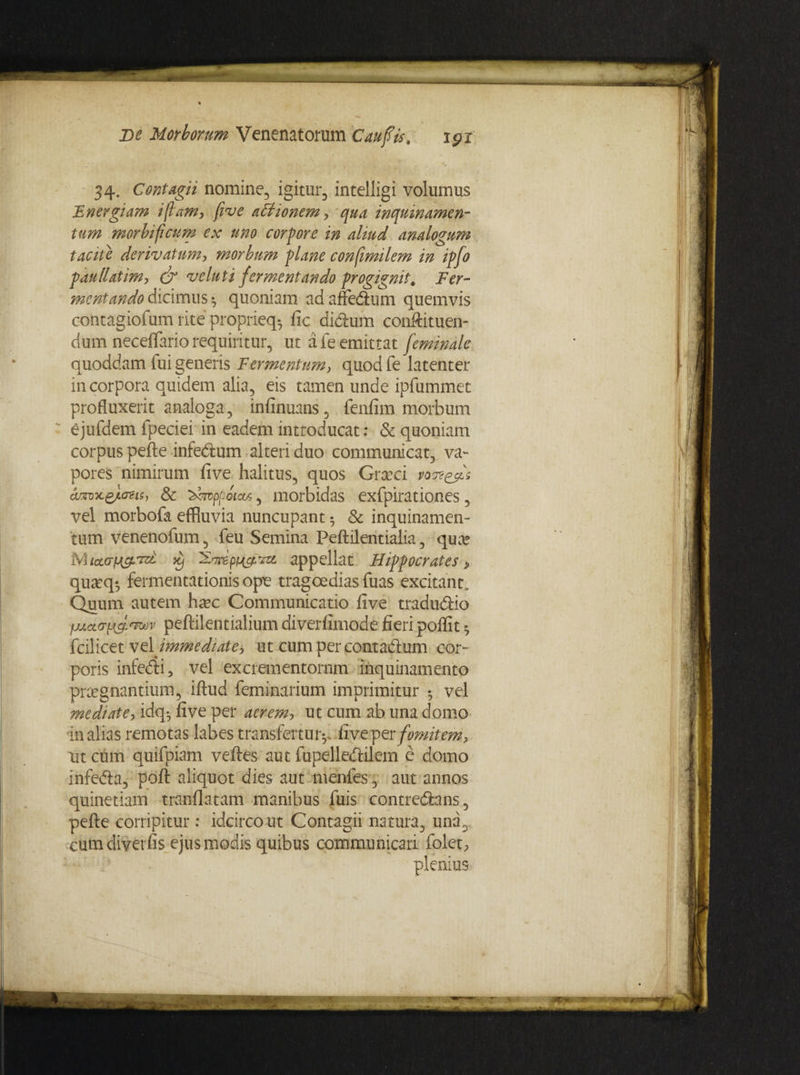 34. Contagii nomine, igitur, intelligi volumus Energiam i jiam, five asionem, qua inquinamen¬ tum morbifcum ex uno corpore in aliud analogum tacite derivatum, morbum plane consimilem in ipfo paullatim, & ve luti fermentando progignit. Fer- mentando dicimus ^ quoniam adanedlum quemvis contagiofum rite proprieq* fic diclum conftituen- dum neceflario requiritur, ut a fe emittat feminale quoddam iui generis Fermentum, quodfe latenter in corpora quidem alia, eis tamen unde ipfummet profluxerit analoga, infinuans, fenfim morbum ejufdem fpeciei in eadem introducat: & quoniam corpus pefte infedlum alteri duo communicat, va¬ pores nimirum five halitus, quos Graeci am-x.£/.ozis, & ^tfvppoiar, morbidas exfpirationes, vel morbofa effluvia nuncupant 5 & inquinamen¬ tum venenofum, feu Semina Peftilentialia, quae Mictarfj&vd xj appellat Hippocrates, qu^q*, fermentationis ope tragoedias luas excitant. Quum autem haec Communicatio five tradu&io fjj.cLc>ttfnrjov peftilentialiumdiverfimode fieri poffit fcilicet vel immediate^ ut cum per contadhim cor¬ poris infedli, vel excrementornm inquinamento praegnantium, iftud feminarium imprimitur 5 vel mediate, idq^ five per aerem, ut cum ab una domo in alias remotas labes transfertur^ five per fomitem, nt cum quifpiam velles aut fupelledfilem e domo infeda, poft aliquot dies aut menfes, aut annos quinetiam tranfiatam manibus fuis contre&ans, pefte corripitur: idcirco ut Contagii natura, una, cumdiverfis ejus modis quibus communicari folet, plenius