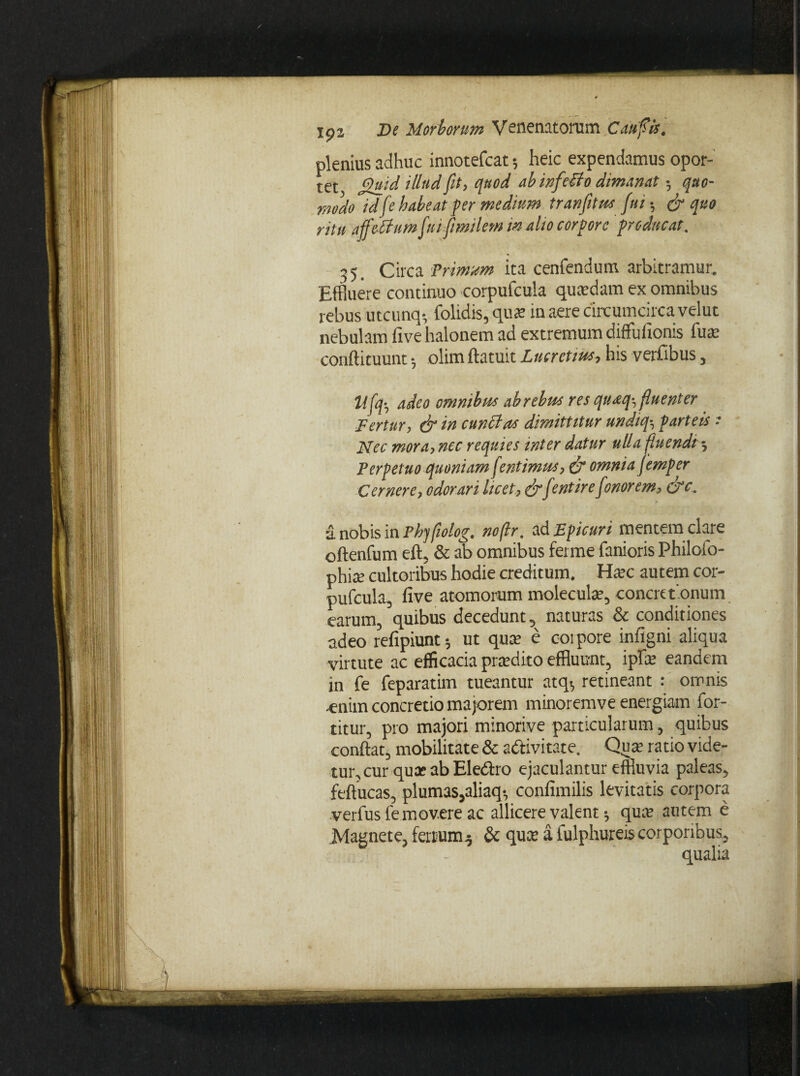 plenius adhuc innotefcat; heic expendamus opor¬ tet ^uid iblud fit, quod ab infetfo dimanat 5 quo¬ modo idfe habeat per medium tranfitus fui •, & quo ritu affebhtm fui fmilem in alio corpore producat. 35. Circa Trimum ita cenfendum arbitramur. Effluere continuo corpufcula quadam ex omnibus rebus utcunq-, folidis, qua in aere circumcirca velut nebulam five halonem ad extremum diffufionis lute conftituunt •, olim flatuit Lucretius, his verfibus, Ufq-, adeo omnibus ab rebus res quaq-, fluenter _ Fertur, & in cunctas dimittitur undiq■, parteis * Nec mora, nec requies inter datur ulla fluendi; Perpetuo quoniam fentimus, & omnia femper Cernere, odorari licet, drfentire fonorem, dc. ■1 nobis in Phjfiolog. no(lr. ad Epicuri mentem clare oftenfum eft, & ab omnibus ferme fanioris Philoio- phite cultoribus hodie creditum. Hac autem cor¬ pufcula, five atomorum molecula?, concretionum earum, quibus decedunt, naturas & conditiones adeo refipiunt 5 ut qua; e coipore infigni aliqua virtute ac efficacia pradito effluunt, ipfle eandem in fe feparatim tueantur atq., retineant : omnis -enim concretio majorem minoremve energiam for- titur, pro majori minorive particularum, quibus confiat, mobilitate & adtivitate. Qua’ ratio vide¬ tur, cur qua: ab Eledho ejaculantur effluvia paleas, feftucas, plumas,aliaq-, confimilis levitatis corpora verfus femovere ac allicere valent •, qua; autem e Magnete, ferrum.; & qua a fulphureis corporibus, qualia