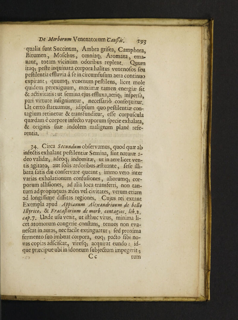 Di Morborum V enena toi um 'Cau fis, tp> qualia funt Succimim, Ambra grifea, Camphora, Bitumen, Mofchus, omniaq-, Aromata, ema¬ nant, totam viciniam odoribus replent. Quum itaq; pefte inquinata corpora halitus venenofos feu peftilentia effluvia a fe incircumfufum aera continuo expirant quumq, venenum peftilens, licet mole quidem perexiguum, maxima; tamen energia? fit & adivi catis: ut femina ejus effluxa,aeriq-, infperfa pari virtute infigniantur, necefflario confequitur’ Ut certo ftatuamus, idipfum quo peftilentia? con¬ tagium retinetur & transfunditur, effle corpufcula qua?dam e corpore infecto vaporum fpecie exhalata, & originis fuse indolem malignam plane refe¬ renda. 34. Circa Secundum obfervamus, quod qua? ab iafedis exhalant peftilentia' Semina, fint natura; a- deo valida, adeoq; indomita, ut in aere licet ven¬ tis agitato, aut folis ardoribus aeftuante, fefe illi¬ bata fatis diu confervare queant 5 immo vero inter varias exhalationum confufiones , aliorumq; cor¬ porum alliliiones, ad alia loca transferri, non tan¬ tum ad propinquas cedes vel civitates, verum etiam ad longiffime diffluas regiones. Cujus rei extant Exempla apud Appianum Alexandrinum de bello llljncc, & Fracaflortum demorb, contagios, lib, 2. cap.j. Unde ufu venit, ut ifthuc virus, minima li¬ cet atomorum congerie conftans, tenues non eva- nefcat in auras, nec facile extinguatur; fed proxima fermento luo imbuat corpora, eoq$ pado fibi no¬ vas copias adfcifcat, virefq-, acquirat eundo : id- que praecipue ubi in idoneum fubjedum impegerit^ C c tum *