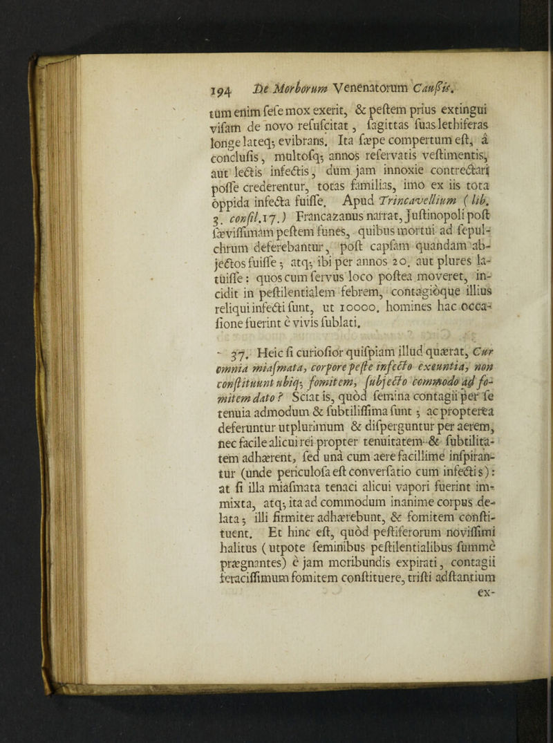 tum enim fefe mox exerit, & peftem prius extingui vifam de novo refufcitat, fagittas Tuas lethiferas longe lateq-, evibraris! Ita faepe compertum eft, a conclufis, multofq-, annos refervatis veftimentis, aut ledis infedis, dum jam innoxie contre&ari pofle crederentur, totas familias, imo ex iis tota oppida infe&a fuiffe. Apud 7'rincaveUium (hb. 5 confil.17.) Francazanus narrat, juftinopolipoft feviffimAm peftem funes, quibus mortui ad fepul- chrum deferebantur, poft capfarn quandam ab- jeftos fuifle •, atqy ibi per annos 20. aut plures la- tuifle: quos cum fervus loco poftea moveret, in¬ cidit in peftilentialem febrem, contagibque illius reliquiinfedifunt, ut 10000. homines hac occa¬ tione fuerint e vivis lublati. - 37, Heic fi curiofior quifpiam illud quaerat, Cur omnia miafmata, corpore pefte infecto exeuntia, non conflituuntnbiq-, fomitem, fubjeclo commodo affo¬ mitem dato? Sciat is, quod femina contagii per fe tenuia admodum & fubtiliffima funt •, acpropteita deferuntur utplurimum & difperguntur per aerem, nec facile alicui rei propter tenuitatem-& fubtilita- tem adhaerent, fed una cum aere facillime infpiran- tur (unde periculofaeftconverfatio cum infedis); at fi illa miafmata tenaci alicui vapori fuerint im¬ mixta, atq-, ita ad commodum inanime corpus de¬ lata ; illi firmiter adhaerebunt, & fomitem confti- tuent. Et hinc eft, quod peltiferorum novilfimi halitus (utpote feminibus peftilentialibus fumme praegnantes) e jam moribundis expirati, contagii feraciflimum fomitem conftituere, trifti aditantium