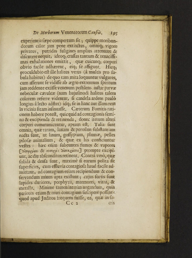 experientia fepe compertum fit ^ quippe moribun¬ dorum calor jam pene extindus, omniq^ vigore privatus , putridas fuligines amplius attenuare & difcutere nequit, ideoq-, craffas tantum & tenacifli- mas exhalationes emittit , qua? cuicunq5 corpori obvio facile adhaerent, eiq-, fe affigunt. Hicq9 proculdubio eft ille halitus verus (a multis pro fa¬ bula habitus) de quo tam mira loquuntur vulgares, cum afferunt fe vidiffe ab a?gro extremum fpiritum jam reddente exiiffe venenum peftilens inftar parva? nebecula? caerulea* (nam hujufmodi halitus talem colorem referre videntur, fi candela ardens paulo longius a ledlo adftet) idq-, fe in hanc aut illam rem in vicinia fitaminfinuaffe. Cauterum Fomitis rati¬ onem habere poteft, quicquid ad contagionis femi¬ na & excipienda & retinenda , donec iterum alteri corpori communicentur, aptum eft. Talia funt omnia, qua? raram, laxam &porofam fubftantiam nada funt, ut linum, goffypium, pluma?, pelles pilofa? animalium, & qua? ex his conficiuntur veftes : ha?c eriim fubeuntes fumos & vapores prompte excipi¬ unt, ac diu abfconditos retinent. Contra vero, qua? folida & denfa funt, maxime fi eorum polita fit fuperficies, cum effluvia contagiofa haud facile ad¬ mittant, ad contagium etiam recipiendum & con- fervandum minus apta exiftunt *, cujus fortis funt lapides duriores, porphyrii, marmorei, vitra, & metalla. Minime tameninterimnegandum,, quin, parietes etiam & muri contagium fufcipere poffint - quod apud Judaeos frequens fuiffe, ea, qua? in fa- C c 2 eris