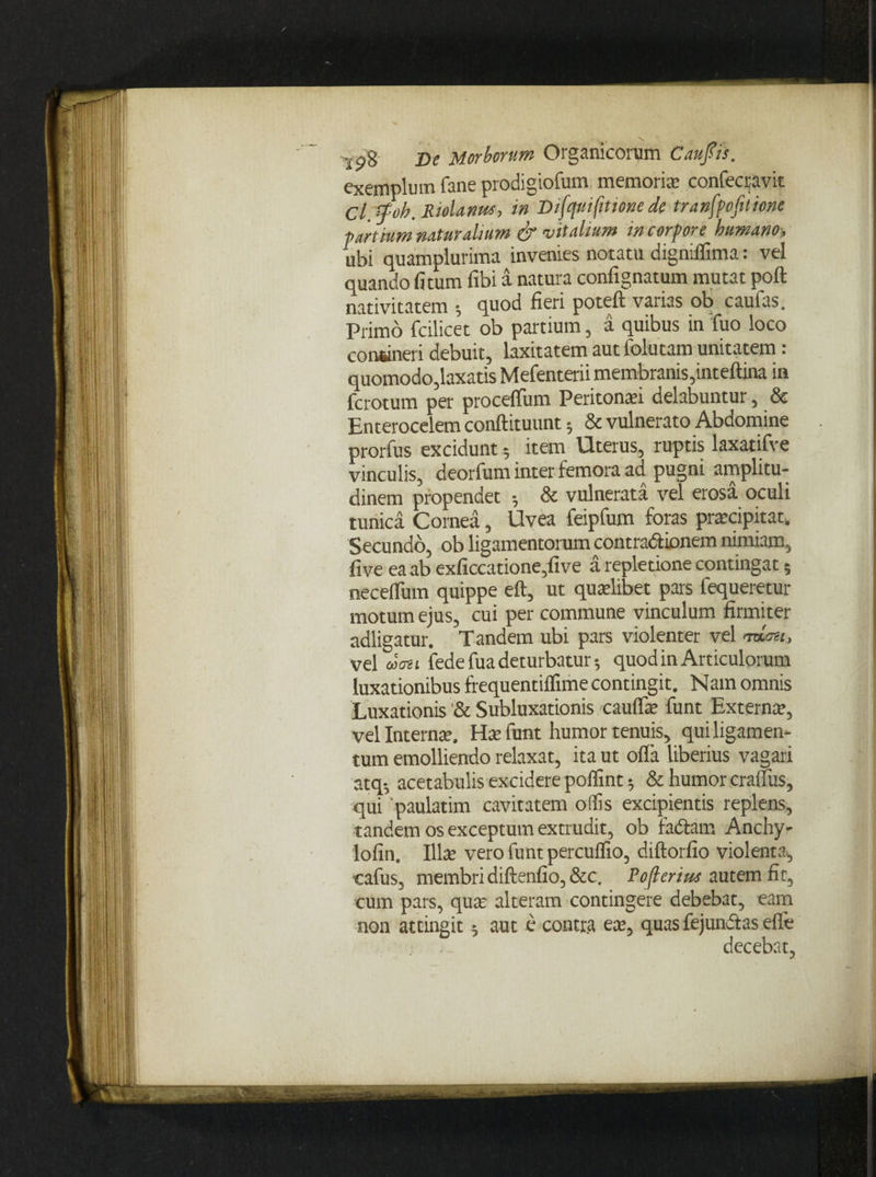 exemplum fane prodigiofum memoris confecravit Cl.spoh.Riolarws, in Difqui fit tene de tranfpofilione partium naturalium & vitalium in corpore humano, ubi quamplurima invenies notatu digniflima: vel quando fi tum fibi a natura confignatum mutat poft nativitatem ; quod fieri poteft varias ob caufas. Primo fcilicet ob partium, a quibus in fuo loco confcineri debuit, laxitatem aut folutam unitatem : quomodo,laxatis Mefenterii membranis,inteftina in ferotum per proceffum Peritonaei delabuntur, & Enterocelem conftituunt; & vulnerato Abdomine prorfus excidunt; item Uterus, ruptis laxatifve vinculis, deorfum inter femora ad pugni amplitu¬ dinem propendet 5 & vulnerata vel erosa oculi tunica Cornea, Uvea feipfum foras praecipitat. Secundo, ob ligamentorum contradionem nimiam, five ea ab exficcatione,five a repletione contingat 5 neceflum quippe eft, ut quaelibet pars fequeretur motum ejus, cui per commune vinculum firmiter adligatur. Tandem ubi pars violenter vel mou, vel mati fedefua deturbatur; quod in Articulorum luxationibus frequentiflime contingit. Nain omnis Luxationis '& Subluxationis cauflae funt Extern», vel Internae. Hae funt humor tenuis, qui ligamen¬ tum emolliendo relaxat, ita ut olla Uberius vagari atq-, acetabulis excidere poflint 5 & humor craiTus, qui 'paulatim cavitatem offis excipientis replens, tandem os exceptum extrudit, ob fadam Anchy- lofin. 111» vero funt percuffio, diftorfio violenta, ■cafus, membri diftenfio, &c. Poflerim autem fic, cum pars, qua: alteram contingere debebat, eam non attingit$ aut e contra eae, quas fejundas efle decebat,