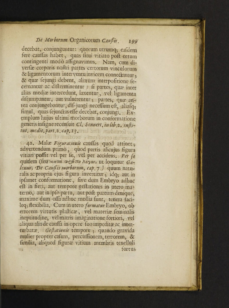 decebat, conjunguntur: quorum utrumq- eafdem fere caudas habet, quas fitui vitiato poft ortum contingenti modo affignavimus. Nam, cum di- verfe corporis noftri partes certorum vinculorum & ligamentorum interventu invicem conne&antur • & qua? fejungi debent, aliarum interpofitione fe- cernantur ac difterminentur fi partes, qua? inter alias media? intercedunt, laxentur, vel ligamenta difrumpantur* aut vulnerentur * partes, qua? an¬ tea conjungebantur, dif-jungi neceflum eft, aliafq; fimul, quas fejun&as ede decebat, conjungi. Ex¬ emplum hujus ultimi morborum in conformatione generis infigne recenfuit Cl. Sennert.mlib,2. w(li¬ tta, medie. partv2,cap. 13+ ■ - 42. Mala? Figurationis caulfas quod attinet- advertendum primo, quod partis alicujus figura vitiari poffit vel per fe, vel per accidens. Per je quidem Acyov1 ut loquitur Ga- lenus, ‘De Caufiis morborum^ cap, 7 J quum natu¬ ralis ac propria ejus figura invertitur- idq- aut in ipfamet conformatione, five dum Embryo adhuc eft in fieri, aut tempore geftatioms in utero ma¬ terno, aut in ipfo partu, aut poft partum denique, maxime dum offa adhuc mollia funt, tenera faci- leq*, flexibilia. Cum in utero formatur Embryo, ob errorem virtutis plaftica?, vel materia? feminalis ineptitudine, vel matris imaginatione fortiori, vel aliqua alia de cauda in opere fuo impeditae ac inter¬ turbato?. Geflationis tempore • quando gravida mulier propter cafum, percuifionem, terrorem, & fenilia, aliquod figura? vitium membris tenelluli foetus