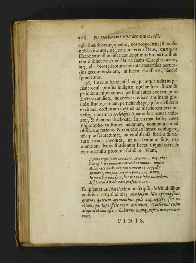 cuiaribus debetur, quamq-, nos propediem (fi modo n otis vita? atq-, otii tantum fecerit Deus, qua:q-, in Exercitationibus hifce confcvipfimus Emundtioribus non difplicuerint) ad Hai vxanam Circulationem, atq-, alia Neotericorum inventa anatomica accura¬ tius accommodatam, in lucem emifluros, fandlc fpondemus. ...... 4e. Interim levidenfi huic,quamq-, eruditumpi- ciant'oculi prorfus indigna: opella: heic -finem & periodum imponimus: perhumaniter exorato prius Lectore candido, ne credat nos ha?e aut inanis glo¬ riola: (ludio, aut tam petficiundifpe,quamdefiderio excitandi dodtiorum ingenia adulteriorem veii in- veftigationem in Nofolcgia (qua: adhuc manca vide¬ atur, & duntaxat inchoata) literis mandalfe -, neve Philofopho exiftimet indignum, nonnunquam ad obfcurum rationis & conjeCturx lumen confugere, sibi qux fcrutatum it, adeo abftrufa fuerint & na¬ tura: arcanis involuta, ut nec fenfuum fide, nec munitione demonftrationum liceat aliquid certi de eorum cauflis proximis ftabilire. Nam, JlLulta tegit j.aero invaluero Natura -, neq-, ulla Fas e fi f ire quidem mortalibus omnia: multa Admirare modo, nec non 'venerare •, neq, illa Inquires, qua funt arcanis proxima namq^ Jn manibus qua funt, hac nos vix f cire putandum. E fi procul a nobis adeo prafentia veri. -Et ipfemet Arifloteles librum fcripfit^de Mirabilibus auditis : atq*, alibi ait $ nonfolum illis agend* funt gratia, quorum opinionibus quis acquiefcet $ fed iis etiam, qui fuperficie tenus dixerunt. Conferunt enim aliquid etiam ifii: habitum namq, noftrum exercue- rmt^ FINIS*