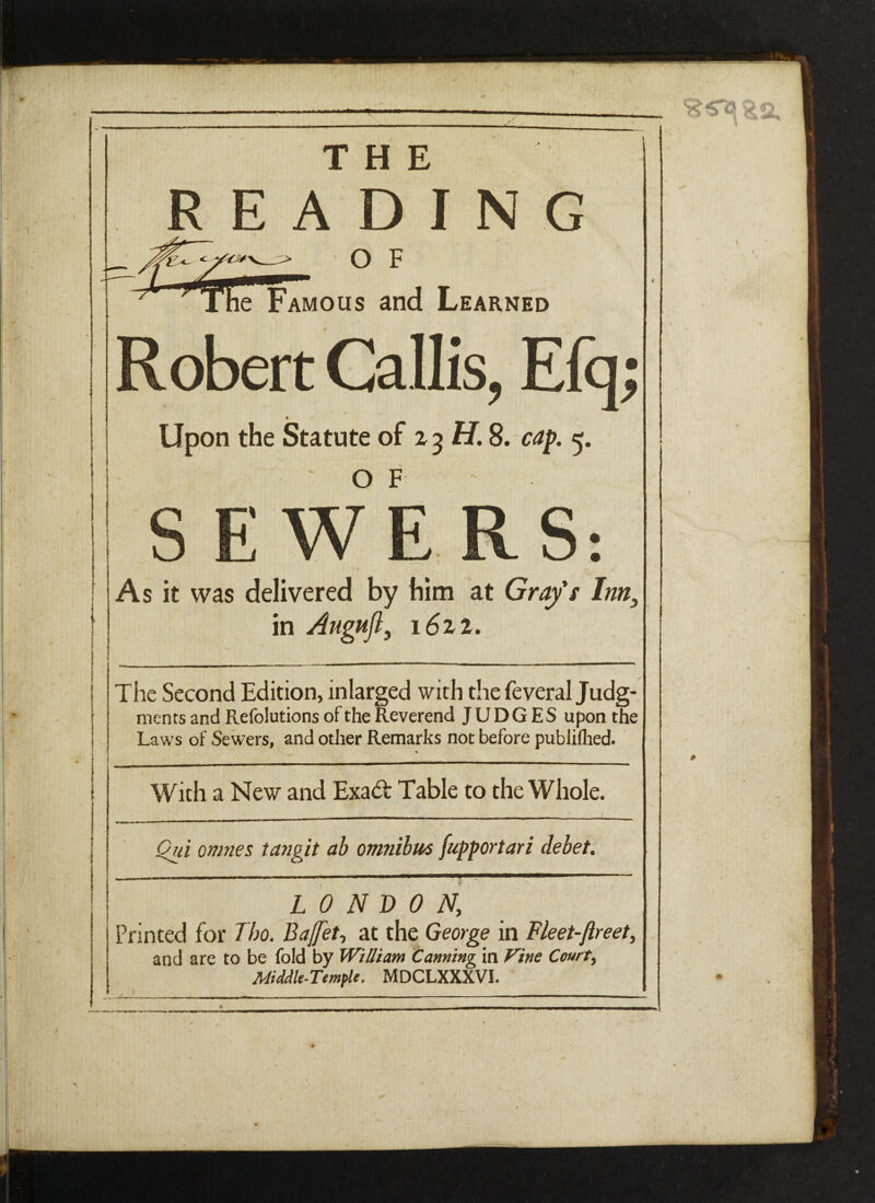 THE READING O F le Famous and Learned Robert Callis, Efq; Upon the Statute of 23 H. 8. cap. 5. OF : we S: As it was delivered by him at Grafs Inn} in Augufl, 1622. The Second Edition, inlarged with the feveral Judg¬ ments and Refolutions of the Reverend JUDGES upon the Laws of Sewers, and other Remarks not before publiflied. % t in mmmm——mmmm————»——————■—■»————^**~^~*^^—» With a New and Exadt Table to the Whole. Qui onmes tangit ab omnibus [upportari debet. LONDON, Printed for Tbo. Bafet, at the George in Fleet-Jireet, and are to be fold by William Canning in Vine Court, Middle-Temple. MDCLXXXVI.