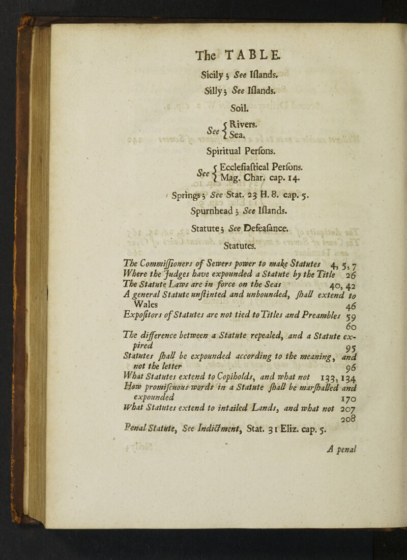 Sicily 3 See Iflands. Silly 3 See Iflands. Soil. „ c Rivers. See i Sea. Spiritual Perfons. « c Ecclefiaftical Perfons. *ee 1 Mag. Char. cap. 14. 1 Springs 3 See Stat. 23 H. 8. cap. 5. Spurnhead 5 See Iflands. Statute 5 See Defeafance. * . ■ ; A* * . Statutes. The Commiffioners of Sewers power to make Statutes 45 5, 7 Where the Judges have expounded a Statute by the Title 2 6 The Statute Laws are in force on the Seas 40, 42 A general Statute unjlinted and unbounded, fhall extend to Wales 46 Expojitors of Statutes are not tied to Titles and Preambles 59 60 The difference between a Statute repealed9 and a Statute ex¬ pired ' 95 Statutes fhall be expounded according to the meaning 9 and not the letter 95 What Statutes extend to Copiholds, and what not 133, 134 How promifcuous words in a Statute fhall be marfhalled and expounded 170 What Statutes extend to intailed Lands3 and what not 207 208 Penal Statute, See Indi&ment, Stat. 31 Eliz. cap. 5. A penal