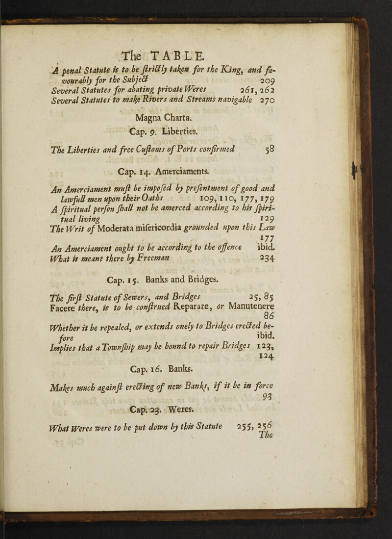 V The TABLE. A penal Statute is to be ftri&ly taken for the King, and fa- vourably for the Subje& 2 09 Several Statutes for abating private Weres 261,262 Several Statutes to make Rivers and Streams navigable 270 , r ‘ 1 . ; Magna Charta. Cap. p. Liberties. The Liberties and free Onflows of Ports confirmed 58 Cap. 14. Amerciaments. An Amerciament mufl be impofed by prefentment of good and lawful! men upon their Oaths 109,11 o, 177,179 A fpiritual perfon fhaU not be amerced according to his fpiri- tual living * 129 The Writ of Moderata mifericordia grounded upon this Law }77 An Amerciament ought to be according to the offence ibid. What is meant there by Freeman 234 Cap. 15, Banks and Bridges. , « %\ *\ ’ ' f V The firft Statute of Servers, and Bridges 25, 85 Facere there is to be conftrued Reparare, or Manutenere 86 Whether it be repealed, or extends onely to Bridges creeled be¬ fore ibid. Implies that a Townjhip may be bound to repair Bridges 123, 124 Cap. 16. Banks. Makes much again ft erecting of new Banks, if it be in force 93 Cap. 23. Weres. What Weres were to be put down by this Statute 255, 256 The