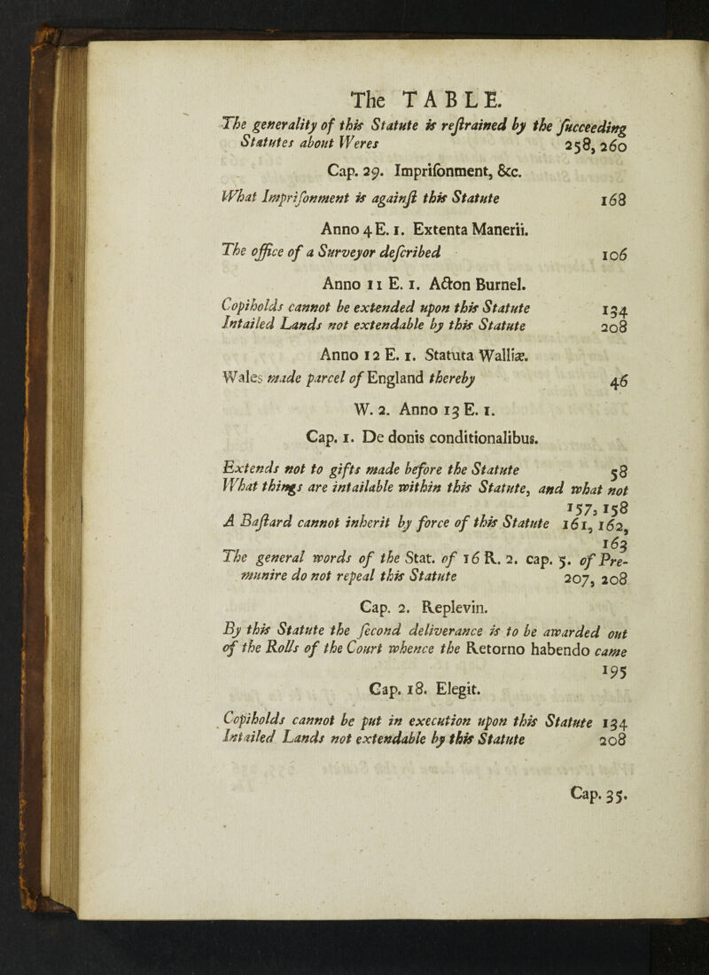 ' • The generality of this Statute is refrained by the Succeeding Statutes about Weres 258, 260 Cap. 29. Imprifonment, &c. What Imprifonment is againji this Statute 168 Anno 4 E. 1. Extenta Manerii. The office of a Surveyor defcribed 106 Anno 11 E. 1. Afton Burnel. Copiholds cannot be extended upon this Statute Intailed Lands not extendable by this Statute Anno 12 E. 1. Statuta Wallin. Wales made parcel 0/England thereby W. 2. Anno 13 E. 1. Cap. 1. De donis conditionalibus. 154 208 46 Extends not to gifts made before the Statute 58 What things are intailable within this Statute, and what not I57> 158 A Bajlard cannot inherit by force of this Statute 161^ 162, _ 163 The general words of the Stat. of 16 R. 2. cap. 5. of Pre- munire do not repeal this Statute 207, 208 Cap. 2. Replevin. By this Statute the fecond deliverance is to be awarded out of the Rolls of the Court whence the Retorno habendo came *95 Gap. 18. Elegit. Copi ho Ids cannot be put in execution upon this Statute 134 Ini ailed Lands not extendable by this Statute 208 Cap. 35.