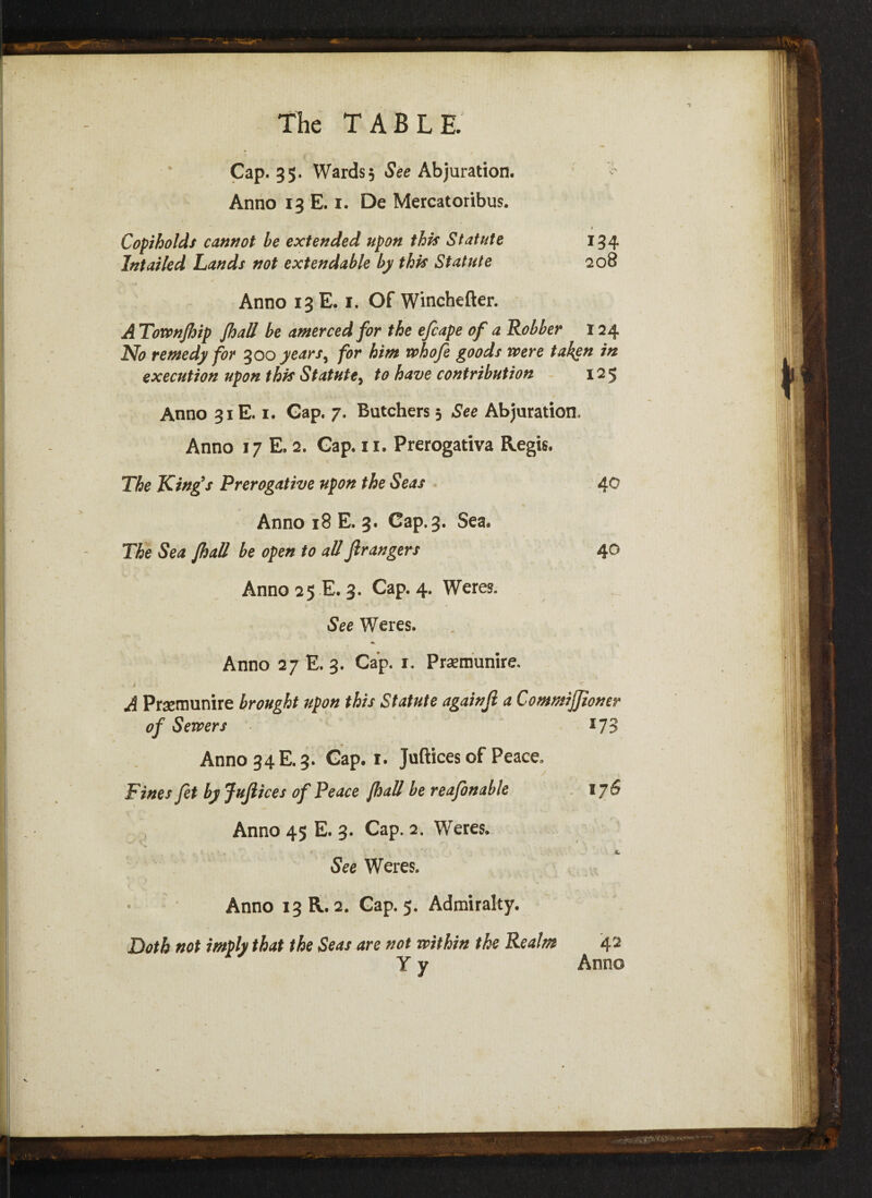 Cap. 35. Wards, See Abjuration. Anno 13 E. 1. De Mercatoribus. 4 Copiholds cannot be extended upon this Statute 134 Intailed Lands not extendable by this Statute 208 Anno 13 E. 1. Of Winchefter. A Townfhip fhall be amerced for the efcape of a Robber 124 No remedy for 300 years^ for him whofe goods were taken in execution upon this Statute, to have contribution 125 Anno 31E. 1. Gap. 7. Batchers 5 See Abjuration. Anno 17 E. 2. Gap. 11. Prerogativa Regis. The King’s Prerogative upon the Seas do Anno 18 E. 3. Gap. 3. Sea. The Sea fhall be open to all fir angers 40 Anno 25 E. 3. Cap. 4. Weres. See Weres. Anno 27 E. 3. Cap. 1. Praemunire, « i , . A Prsemunire brought upon this Statute againfi a CommiJJioner of Sewers 173 Anno 34 E. 3. Gap. 1. Juftices of Peace, Fines fit by Jufiices of Peace fhall be reafonable 176 Anno 45 E. 3. Cap. 2. Weres. See Weres. Anno 13 R. 2. Cap. 5. Admiralty. Doth not imply that the Seas are not within the Realm 42 Y y Anno