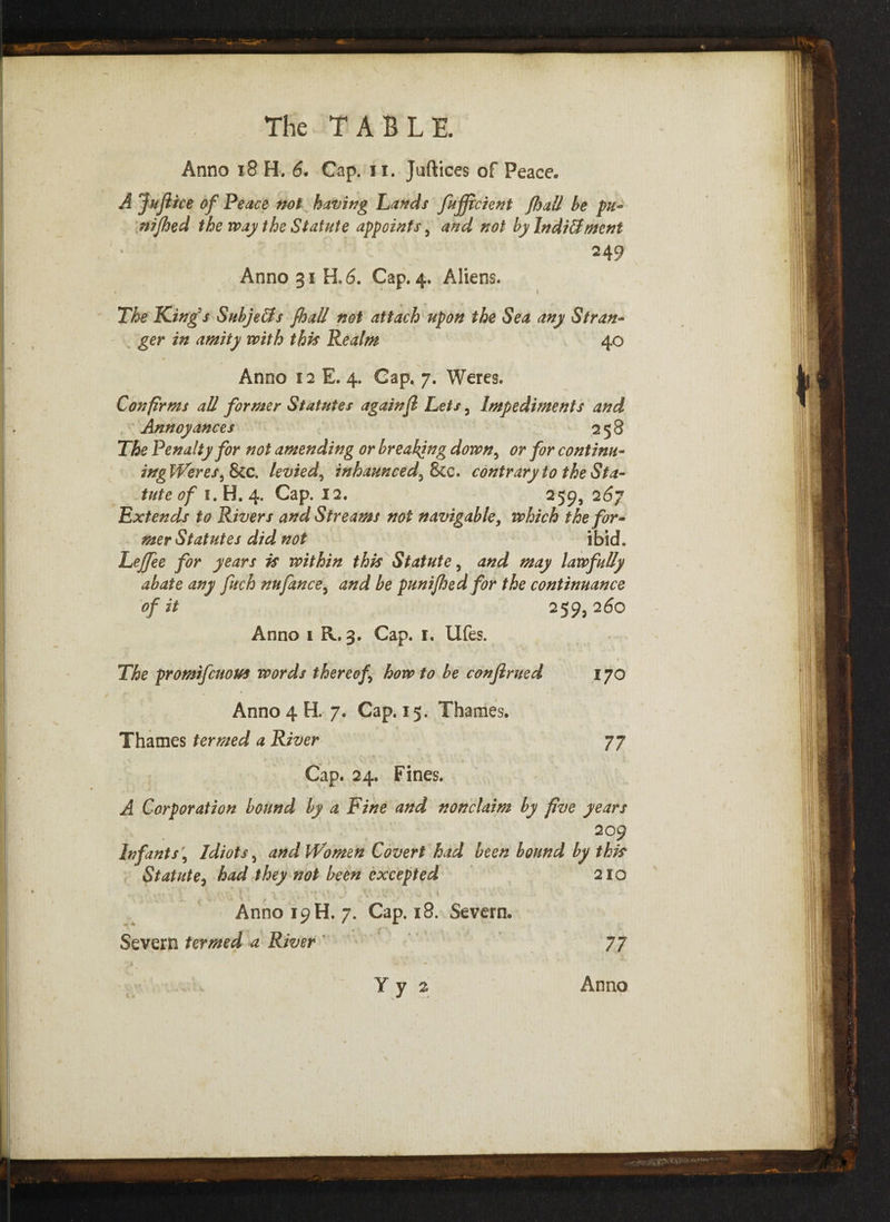 Anno 18 H. 6. Cap. ii. Juftices of Peace. A JuJiice of Peace not having Lands fujfrcient {hall he pu¬ nched the way the Statute appoints, and not by Inditlwent 249 Anno 31 H.6. Cap. 4. Aliens. t ' ’ ( The King's Subje&s fhall not attach upon the Sea any Stran¬ ger in amity with this Realm 40 Anno 12 E. 4. Gap. 7. Weres. Confirms all former Statutes againfi Lets , Impediments and Annoyances 258 The Penalty for not amending or breaking down3 or for continu- ingWeres, 8cc. levied5 inhaunced3 8cc. contrary to the Sta¬ tute of 1. H. 4. Cap. 12. 259, 267 Extends to Rivers and Streams not navigable, which the for¬ mer Statutes did not ibid. Lejfee for years is within this Statute, and may lawfully abate any fuch nufance3 and be punifhed for the continuance of it 259,260 Anno 1 R. 3. Cap. I. Ufes. • •, -V * . t The promifeuous words thereof how to be conjlrued 170 Anno 4 H. 7. Cap. 15. Thames. Thames termed a River 77 Cap. 24. Fines. A Corporation bound by a Fine and non claim by five years 209 Infants \ Idiots 5 and Women Covert had been bound by this Statute, had they not been excepted 210 ... , \ • r, h; 1 •!' A -’' . C; « t. / ,'v .. . Anno 19 H. 7. Cap. 18. Severn. Severn termed a River 77