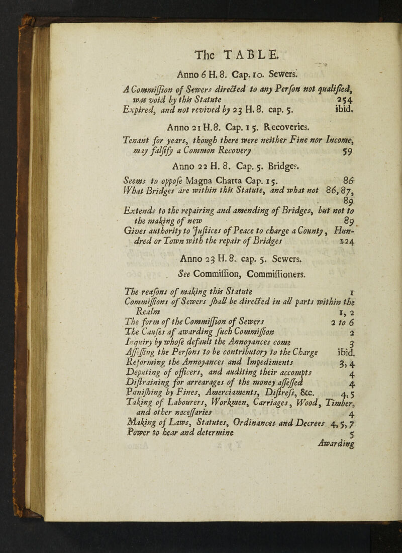 Anno 6 H. 8. Cap. io. Sewers. A Commijfion of Sewers directed to any Perfon not qualified, was void by this Statute 254 Expired, and not revived by 23 H. 8. cap. 5* ibid* Anno 21H. 8. Cap. 1 5. Recoveries. Tenant for years, though there were neither Fine nor Income, may faljify a Common Recovery 59 Anno 22 H. 8. Cap. 5. Bridges. Seems to oppofe Magna Charta Cap. 15. 86 What Bridges are within this Statute, and what not 86, 87, 89 Extends to the repairing and amending of Bridges, but not to the making of new 89 Gives authority to JuJlices of Peace to charge a County, Hun~ dred or Town with the repair of Bridges 124 Anno 23 H. 8, cap. 5. Sewers. See Commiffion, Commiflioners. The reafons of making this Statute x Commijfions of Sewers JhaU be dire&ed in all parts within the l> ^ 2 to 6 2 3 ibid. 3> 4 4 4 4> 5 Realm The form of the Commijfion of Sewers The Caufes af awarding fuch Commijfion Inquiry by whofe default the Annoyances come Ajfejfing the Per Jons to be contributory to the Charge Reforming the Annoyances and Impediments Deputing of officers, and auditing their accompts Dijlraining for arrearages of the money ajfejjed Punijhing by Fines, Amerciaments, Dijirefs, &c. Tahfng of Labourers, Workgten, Carriages, Wood, Timber and other mcejfaries 4 Making oj Laws, Statutes, Ordinances and Decrees 4,5, 7 Power to hear and determine 5 Awarding