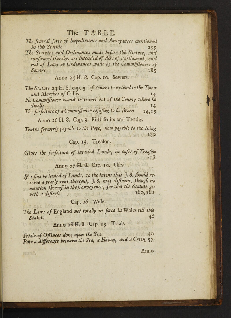 The feveral forts of Impediments and Annoyances mentioned in this Statute 255 The Statutes and Ordinances made before this Statute, and confirmed thereby, are intended of Aids of Parliament5 and not of Laws or Ordinances made by the Commijjioners of Sewers 285 ' Anno 25 H. 8. Cap. 10. Sewers. The Statute 23 H. 8. cap. 5. of Sewers to extend to the Town and Marches of Callis 14 No Commijfioner bound to travel out of the County where he dwells - 14 The forfeiture of a Commijfioner re fifing to be fworn 14,15 Anno 26 H. 8. Cap. 3. Firft-fruits and Tenths. Tenths formerly payable to the Pope, now payable to the King . . *3Q Cap. 13. Treafon. t * . - » • ■ s «■ , w Gives the forfeiture of intailed Lauds, in cafes ofTreafin 208 Anno 27 H. 8. Cap. 10. Ufes. ; . » If a fine be levied of Lands, to the intent that J. S. fijould re¬ ceive a yearly rent thereout, J. S. may diftrain, though no mention thereof in the Convey ance* for that the Statute gi- veth a difirefs x8o3xSi Cap. 26. Wales. \ The Laws of England not totally in force in Wales til! this Statute 46 Anno 28 H. 8. Cap. 15* Trials \ 1 * ,, f 1 Trials of Offences done upon the Sea 4° Puts a difference between the Sea, a Haven, and a Creek. 57