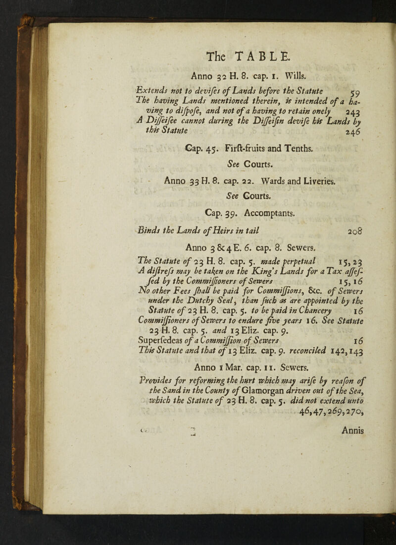 Anno 32 H. 8. cap. 1. Wills. Extends not to devifes of Lands before the Statute 5^ The having Lands mentioned therein, is intended of a ha¬ ving to dijpoje, and not of a having to retain onely 243 A Diffeifee cannot during the Dijfeifin devi/e his Lands by this Statute 24 6 Gap. 45. Firft-fiuits and Tenths. See Courts. Anno 33 H. 8. cap. 22. Wards and Liveries. See Courts. Cap. 39. Accomptants. Binds the Lands of Heirs in tail 20S Anno 3 & 4 E. 6. cap. 8. Sewers. The Statute of 23 H. 8. cap. 5. made perpetual 15,23 A diflrefs may be taken on the King's Lands for a Tax affefi fid by the Commiffioners of Sewers 15, 16 No other Fees fhall be paid for Commiffions, &c. of Sewers under the Dutchy Seal , than fitch as are appointed by the Statute of 23 H. 8. cap. 5. to be paid in Chancery 16 Commiffioners of Sewers to endure five years 16. See Statute 23 H. 8. cap. 5. and 13 Eliz. cap. 9. Superfedeas of a Commiffion of Sewers 16 This Statute and that of 13 Eliz. cap. 9. reconciled 142,143 Anno 1 Mar. cap. 11. Sewers. Provides for reforming the hurt which may arife by reafon of the Sand in the County of Glamorgan driven out of the Sea9 which the Statute of 23 H. 8. cap. 5. did not extend unto * 4^>47? 269? 270, Annis