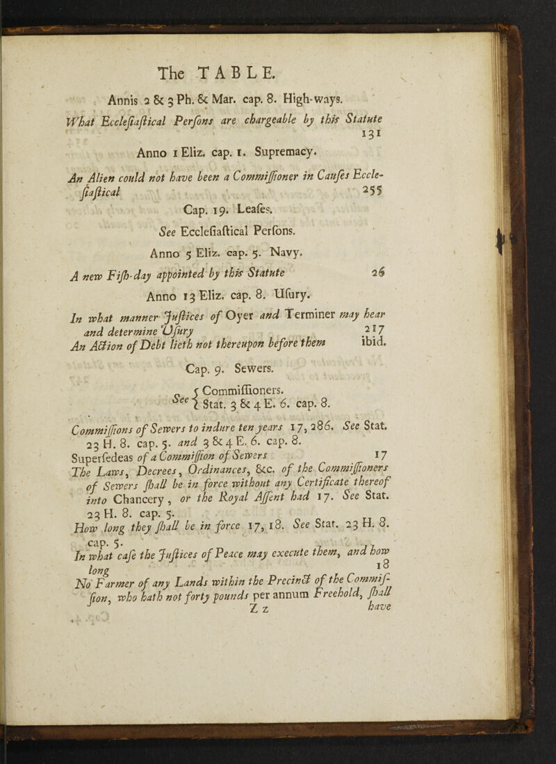 • i * Annis 2 8c 5 Ph. 5c Mar. cap. 8. High-ways. What Eccleftajlical Perfons art chargeable by this Statute ' .. ' / : • 131 Anno lEliz. cap. i. Supremacy. An Alien could not have been a Commijfioner in Caufes Eccle- fiaflical 255 Cap. 19. Leafes. See Ecclefiaftical Perfons. Anno 5 Eliz. cap. 5. Navy. A new Fi/h'day appointed by this Statute Anno 13 Eliz. cap. 8. Ufury. In what manner Juftices of Oyer and Terminer may hear and determine Ufury An ABion of Debt lieth not thereupon before them Cap. 9. Sewers. Comroiffioners. 217 ibid. See 1 i Stat. 3 & 4 E. 6. cap. 8. V, ^ Commiffions of Servers to injure ten years 17, 286. See Stat. 23 H. 8. cap, 5. and 3 &4E. 6. cap. 8. Supetfedeas of a Commijfion of Servers 17 The Laws, Decrees, Ordinances, &c. of the Commiffioners of Servers fall be in force without any Certificate thereof into Chancery, or the Royal AJfent had 1J. See Stat. 23 H. 8. cap. 5. Horv long they full be in force 17, 18. See Stat. 23 H. o. In what cafe the Juftices of Peace may execute them, and how long 18 No Farmer of any Lands within the PrecinB of toe Commif fion who hath not forty pounds per annum Freehold, pal