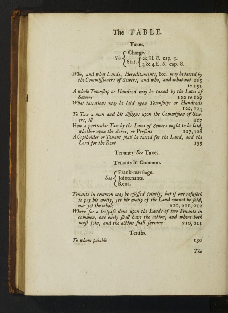 See Taxes, Charge. c 23 H. 8. cap. 5. Stati 2 3 &4E. 6. cap. 8. Who, and what Lands, Hereditaments, &c. taxed by the Commifjjoners of Servers, and who, 115 £0151 Town/hip or Hundred may be taxed by the Laws of Sewers 122 to 129 What taxations may be laid upon Townjhips or Hundreds 123,124 To Tax a man and his AJfgns upon the Commijfion of Sew¬ ers, ill 117 How a particular Tax by the Laws of Sewers ought to be laid, whether upon the Acres, or Perjons 127,128 ^4 Copiholder or Tenant Jhall be taxed for the Land, and the Lord for the Rent 135 Tenant, See Taxes. Tenants in Common. f Frank-marriage. Jointenants. (. Elent. Tenants in common may be affeffed jointly, but if one refufeth to pay his moity, jet his moity of the Land cannot be fold, nor yet the whole 210,211,212 Where for a trejpafs done upon the Lands of two Tenants in common, one onely Jhall have the all ion, and where both mujl join, and the allion Jhall Jurvive - 210, 211 Tenths. To whom paiable 130 The