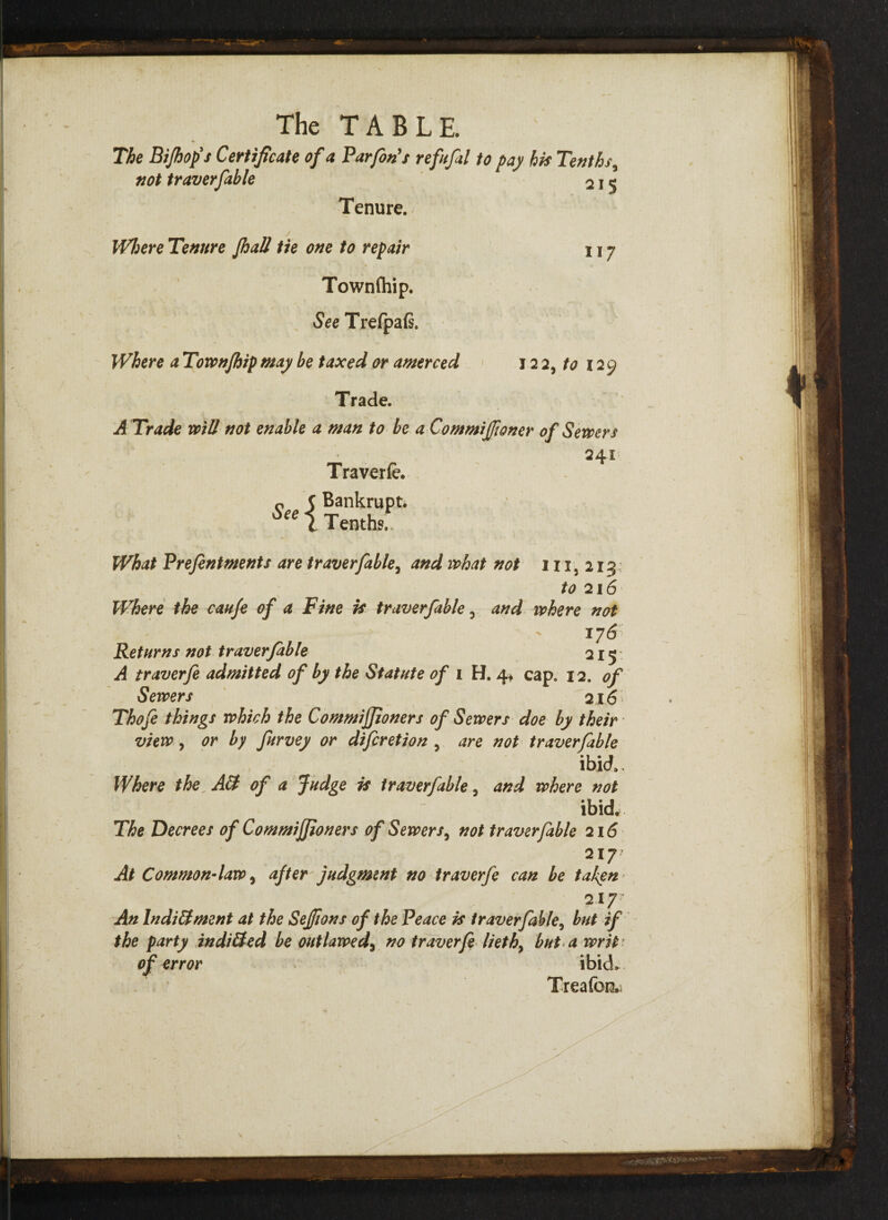 The Bijhop's Certificate of a Turfin's refufal to pay his Tenths, not traverfahle 2 j 5 Tenure. Where Tenure Jhall tie one to repair Townfhip. See Trefpafi. Where a Townfhip may be taxed or amerced 117 12 2, tO 129 Trade. A Trade will not enable a man to be aCommiJJioner of Sewers Traverfe. Bankrupt. Tenths. 241 What Prefintments are tr aver fable, and what not 111,213 to 216 Where the caufe of a Fine is traverfable ^ and where not 176 Returns not tr averfable 215: A traverfe admitted of by the Statute of 1 H. 4* cap. 12. of Sewers 216 Thofe things which the Commijjioners of Sewers doe by their view, or by furvey or difcretion , are not traverfible ibid. Where the AS of a Judge is traverfable, and where not “ ibid* The Decrees of Commijjioners of Sewers, not traverfable 216 217 At Common-law, after judgment no traverfe can be taken 217- An Indictment at the Seffions of the Peace is traverfable, but if the party inditted be outlawed, no traverfe lieth> but a writ of error ibid. Treafcn,;