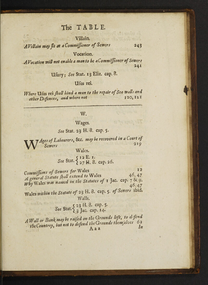 Villain. A Villain may ft OS a Commijjioner of Severs 243 Vocation. A Vocation will not enable a man to be aC ommiffioner of Sewers 241 llfury; See Stat. 13 Eliz. cap. 8. v Ufus rei. Where Ulus rei [hall bind a man to the repair of Sea walls and other Defences, and where not I20,IH w w. Wages. See Stat. 23 H. 8. cap. 5. Ages of Labourers, &c. may be recovered in a Court of Sewers 21' Wales. c 12 E. 1. See Stat. ^ 2^ ^ g# cap, 26, Commijfions of Sewers for Wales ” A general Statute [hall extend to Wales 4M-7 yr/hy Wales was named in the Statutes of 1 Jac. cap. 7^ ^9. Wales within the Statute of 23 H. 8. cap. 5. of Sewers ibid. Walls. 5 23 H. 8. cap. 5. See Stat.-jl ^ jaCt cap< 4 Wall or ]W **; ^ raifed on the Gmmd? lf' 1°, d(fenA rtTclZfJn., u iyw f o--* /V a a \